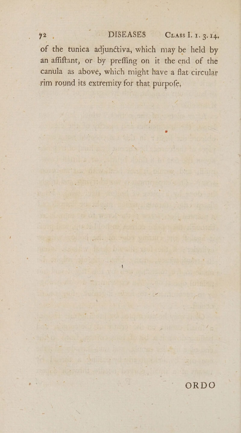 wo: me DISEASES Crass I, y.9.14) of the tunica adjunctiva, which may be held by an affiftant, or by preffing on it the end of the canula as above, which might have a flat circular rim round its extremity for that, purpofe, ORDO