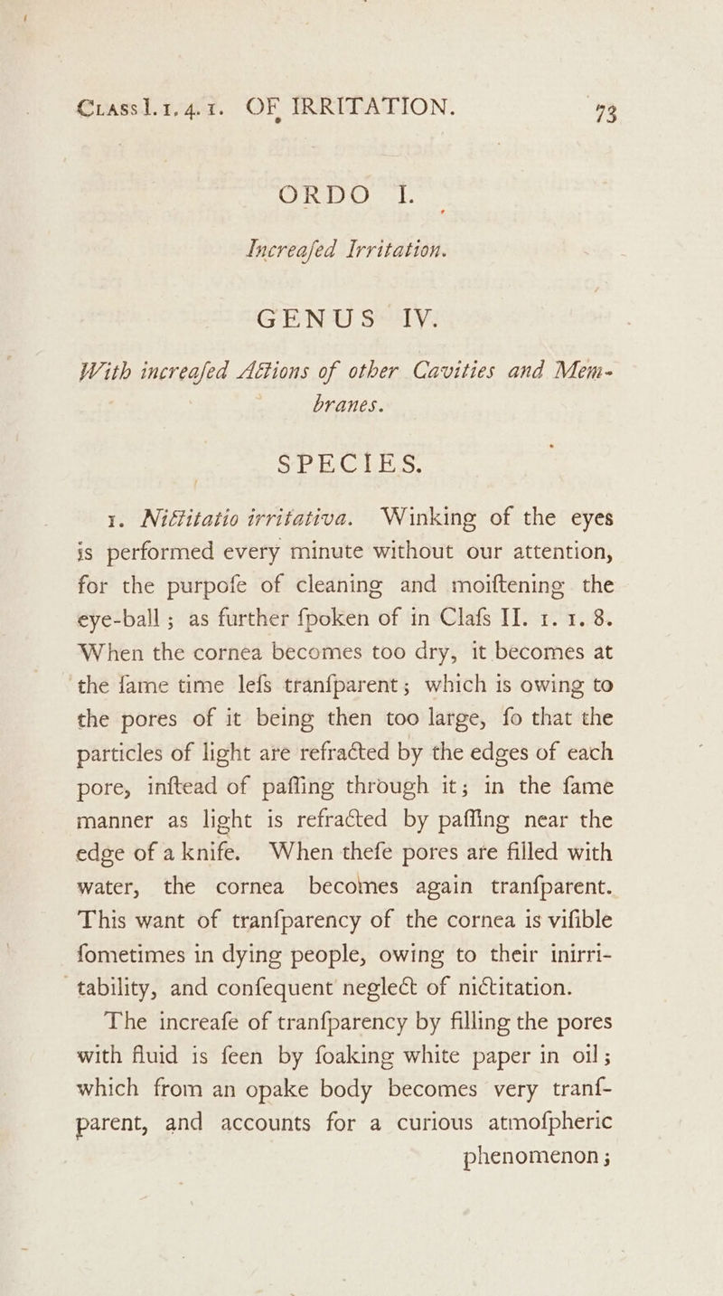 ORDO 1. Lnereafed Irritation. GENU 8° TY. With increased A€tions of other Cavities and Mem- branes. oy ia bns: 1. Niftitatio irritativa. Winking of the eyes is performed every minute without our attention, for the purpofe of cleaning and moiftening the eye-ball; as further fpoken of in Clafs II. 1. 1. 8. When the cornea becomes too dry, it becomes at the fame time lefs tranfparent; which is owing to the pores of it being then too large, fo that the particles of light are refracted by the edges of each pore, inftead of paffing through it; in the fame manner as light is refracted by paffing near the edge of aknife. When thefe pores are filled with water, the cornea becomes again tranfparent. This want of tranfparency of the cornea is vifible fometimes in dying people, owing to their inirri- tability, and confequent neglect of nictitation. The increafe of tranfparency by filling the pores with fluid is feen by foaking white paper in oil; which from an opake body becomes very tranf- parent, and accounts for a curious atmofpheric phenomenon ;