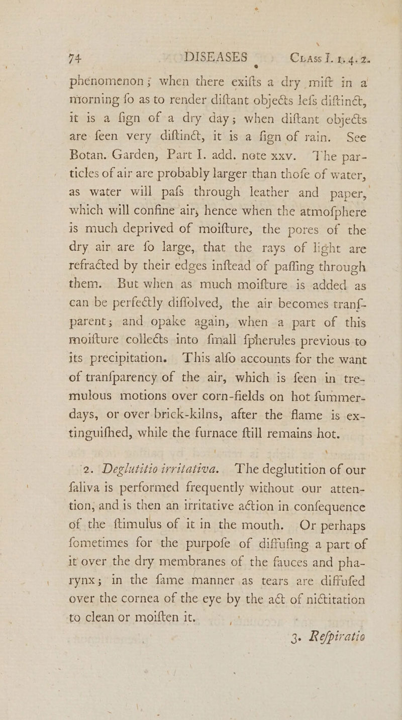 \ m4 DISEASES — Crass Ton 4.2 phenomenon; when there exifts a dry mift in a morning fo as to render diftant objects lefs dittinét, it is a fign of a dry day; when diftant objects are feen very diftinct, it is a fien of rain. See Botan. Garden, Part I. add. nete xxv. The par- ticles of air are probably larger than thofe of water, as water will pafs through leather and paper, which will confine air, hence when the atmofphere is much deprived of moifture, the pores of the dry air are fo large, that the rays of light are refracted by their edges inftead of paffing through them. But when as much moifture is added as can be perfectly diflolved, the air becomes tranf- parent; and opake again, when a part of this moifture collects into fmall fpherules previous to its precipitation. This alfo accounts for the want of tranfparency of the air, which is feen in tre- mulous motions over corn-fields on hot fummer- days, or over brick-kilns, after the flame is ex- tinguifhed, while the furnace ftill remains hot. 2. Deglutitioirritativa. The deglutition of our faliva is performed frequently without our atten- tion, and is then an irritative action in confequence of the ftimulus of it in the mouth. Or perhaps fometimes for the purpofe of diffufing a part of it over the dry membranes of the fauces and pha- rynx; in the fame manner .as tears are diffufed over the cornea of the eye by the act of nictitation to clean or moiften it. i 30 efpiratic