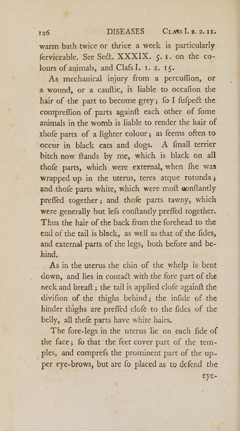 warm bath twice or thrice a week is particularly ferviceable. See Sect. XX XIX. §. 1. on the co- lours of animals, and ClafsJ. 1. 2. 19. As mechanical injury from a percuffion, or a wound, or a cauftic, is liable to occafion the hair of the part to become grey; fo I fufpect the compreffion of parts againft each other of fome animals in the womb is liable to render the hair of thofe parts of a lighter colour; as feems often to occur in black cats and dogs. A fmall terrier bitch now ftands by me, which is black on all thofe parts, which were external, when fhe was wrapped up in the uterus, teres atque rotunda ; and thofe parts white, which were moft eonftantly preffed together; and thofe parts tawny, which were generally but lefs conftantly prefled together. Thus the hair of the back from the forehead to the end of the tail is black, as well as that of the fides, and external parts of the legs, both before and be- hind, As in the uterus the chin of the whelp is bent down, and lies in contact with the fore part of the neck and breaft ; the tail is applied clofe againft the divifion of the thighs behind; the infide of the hinder thighs are preffed clofé to the fides of the belly, all thefe parts have white hairs. The fore-legs in the uterus lie on each fide of the face; fo that the feet cover part of the tem- ples, and comprefs the prominent part of the up- per eye-brows, but are fo placed as to defend the eye-