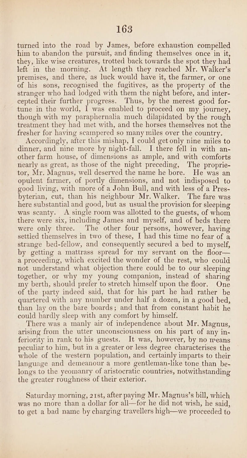 turned into the road by James, before exhaustion compelled him to abandon the pursuit, and finding themselves once in it, they, like wise creatures, trotted back towards the spot they had left in the morning. At length they reached Mr. Walker’s premises, and there, as luck would have it, the farmer, or one of his sons, recognised the fugitives, as the property of the stranger who had lodged with them the night before, and inter- cepted their further progress. ‘Thus, by the merest good for- tune in the world, | was enabled to proceed on my journey, though with my paraphernalia much dilapidated by the rough treatment they had met with, and the horses themselves not the fresher for having scaimpered so many miles over the country. Accordingly, after this mishap, I could get only nine miles to dinner, and nine more by night-fall. I there fell in with an- other farm house, of dimensions as ample, and with comforts nearly as great, as those of the night preceding, The proprie- tor, Mr. Magnus, well deserved the name he bore. He was an opulent farmer, of portly dimensions, and not indisposed to good living, with more of a John Bull, and with less of a Pres- byterian, cut, than his neighbour Mr. Walker. The fare was here substantial and good, but as usual the provision for sleeping was scanty. A single room was allotted to the guests, of whom there were six, including James and myself, and of beds there were only three. The other four persons, however, having settled themselves in two of these, I had this time no fear of a strange bed-fellow, and consequently secured a bed to myself, by getting a mattrass spread for my servant on the floor— a proceeding, which excited the wonder of the rest, who could not understand what objection there could be to our sleeping together, or why my young companion, instead of sharing my berth, should prefer to stretch himself upon the floor. One of the party indeed said, that for his part he had rather be quartered with any number under half a dozen, in a good bed, than lay on the bare boards; and that from constant habit he could hardly sleep with any comfort by himself. There was a manly air of independence about Mr. Magnus, arising from the utter unconsciousness on his part of any in- feriority in rank to his guests. It was, however, by no means peculiar to him, but in a greater or less degree characterises the whole of the western population, and certainly imparts to their language and demeanour a more gentleman-lke tone than be- longs to the yeomanry of aristocratic countries, notwithstanding the greater roughness of their exterior. Saturday morning, 21st, after paying Mr. Magnus’s bill, which was no more than a dollar for all—for he did not wish, he said, to get a bad name by charging travellers high—we proceeded to