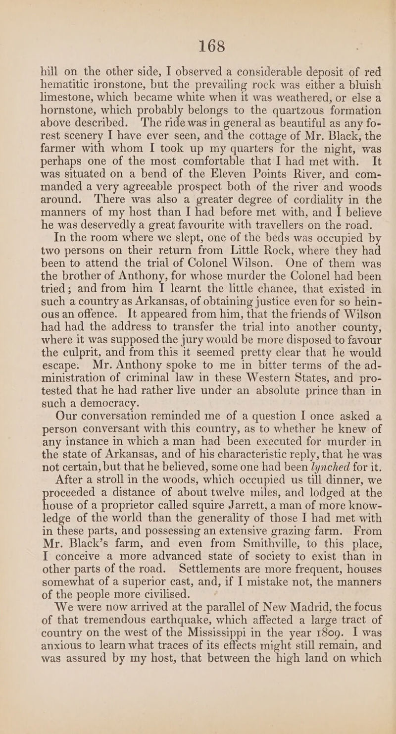 hill on the other side, I observed a considerable deposit of red hematitic ironstone, but the prevailing rock was either a bluish limestone, which became white when it was weathered, or else a hornstone, which probably belongs to the quartzous formation above described. ‘The ride was in general as beautiful as any fo- rest scenery I have ever seen, and the cottage of Mr. Black, the farmer with whom I took up my quarters for the night, was perhaps one of the most comfortable that I had met with. It was situated on a bend of the Eleven Points River, and com- manded a very agreeable prospect both of the river and woods around. ‘There was also a greater degree of cordiality in the manners of my host than I had before met with, and I believe he was deservedly a great favourite with travellers on the road. In the room where we slept, one of the beds was occupied by two persons on their return from Little Rock, where they had been to attend the trial of Colonel Wilson. One of them was the brother of Anthony, for whose murder the Colonel had been tried; and from him I learnt the little chance, that existed in such a country as Arkansas, of obtaining justice even for so hein- ous an offence. It appeared from him, that the friends of Wilson had had the address to transfer the trial into another county, where it was supposed the jury would be more disposed to favour the culprit, and from this it seemed pretty clear that he would escape. Mr. Anthony spoke to me in bitter terms of the ad- ministration of criminal law in these Western States, and pro- tested that he had rather live under an absolute prince than in such a democracy. Our conversation reminded me of a question I once asked a person conversant with this country, as to whether he knew of any instance in which a man had been executed for murder in the state of Arkansas, and of his characteristic reply, that he was not certain, but that he believed, some one had been lynched for it. After a stroll in the woods, which occupied us till dinner, we proceeded a distance of about twelve miles, and lodged at the house of a proprietor called squire Jarrett, a man of more know- ledge of the world than the generality of those I had met with in these parts, and possessing an extensive grazing farm. From Mr. Black’s farm, and even from Smithville, to this place, I conceive a more advanced state of society to exist than in other parts of the road. Settlements are more frequent, houses somewhat of a superior cast, and, if I mistake not, the manners of the people more civilised. We were now arrived at the parallel of New Madrid, the focus of that tremendous earthquake, which affected a large tract of country on the west of the Mississippi in the year 1809. I was anxious to learn what traces of its effects might still remain, and was assured by my host, that between the high land on which