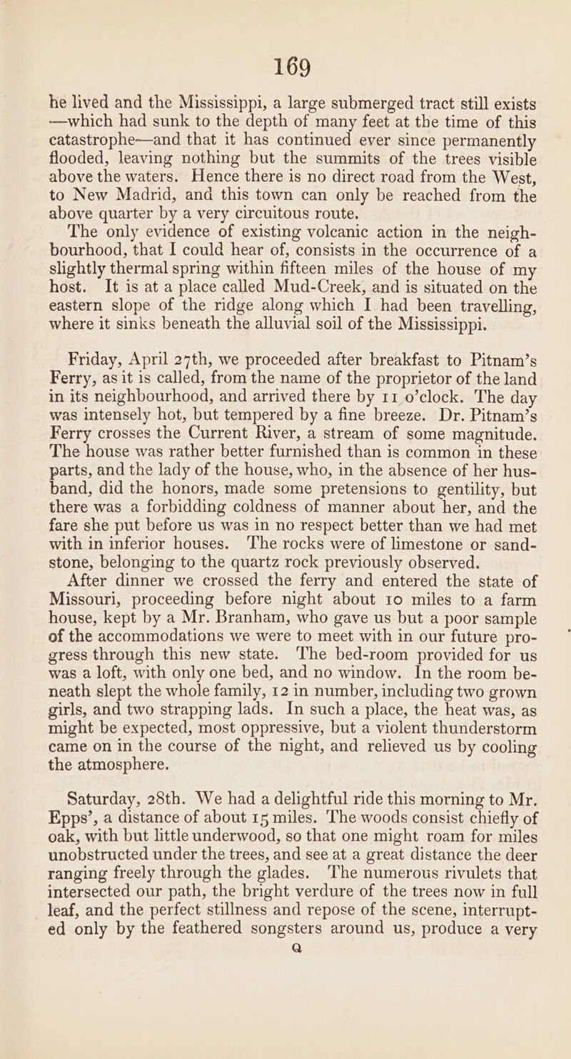 he lived and the Mississippi, a large submerged tract still exists —which had sunk to the depth of many feet at the time of this catastrophe—and that it has continued ever since permanently flooded, leaving nothing but the summits of the trees visible above the waters. Hence there is no direct road from the West, to New Madrid, and this town can only be reached from the above quarter by a very circuitous route. The only evidence of existing volcanic action in the neigh- bourhood, that I could hear of, consists in the occurrence of a slightly thermal spring within fifteen miles of the house of my host. It is at a place called Mud-Creek, and is situated on the eastern slope of the ridge along which I had been travelling, where it sinks beneath the alluvial soil of the Mississippi. Friday, April 27th, we proceeded after breakfast to Pitnam’s Ferry, as it is called, from the name of the proprietor of the land in its neighbourhood, and arrived there by 11 0’clock. The day was intensely hot, but tempered by a fine breeze. Dr. Pitnam’s Ferry crosses the Current River, a stream of some magnitude. The house was rather better furnished than is common in these parts, and the lady of the house, who, in the absence of her hus- band, did the honors, made some pretensions to gentility, but there was a forbidding coldness of manner about her, and the fare she put before us was in no respect better than we had met with in inferior houses. The rocks were of limestone or sand- stone, belonging to the quartz rock previously observed. After dinner we crossed the ferry and entered the state of Missouri, proceeding before night about 10 miles to a farm house, kept by a Mr. Branham, who gave us but a poor sample of the accommodations we were to meet with in our future pro- gress through this new state. The bed-room provided for us was a loft, with only one bed, and no window. In the room be- neath slept the whole family, 12 in number, including two grown girls, and two strapping lads. In such a place, the heat was, as might be expected, most oppressive, but a violent thunderstorm came on in the course of the night, and relieved us by cooling the atmosphere. Saturday, 28th. We had a delightful ride this morning to Mr. Epps’, a distance of about 15 miles. ‘he woods consist chiefly of oak, with but little underwood, so that one might roam for miles unobstructed under the trees, and see at a great distance the deer ranging freely through the glades. The numerous rivulets that intersected our path, the bright verdure of the trees now in full leaf, and the perfect stillness and repose of the scene, interrupt- ed only by the feathered songsters around us, produce a very Qa