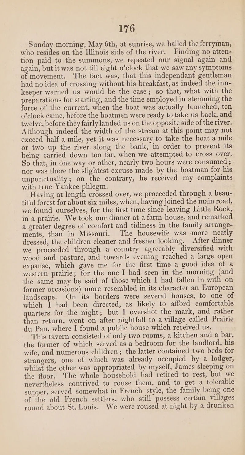 Sunday morning, May 6th, at sunrise, we hailed the ferryman, who resides on the Illinois side of the river. Finding no atten- tion paid to the summons, we repeated our signal again and again, but it was not till eight o’clock that we saw any symptoms of movement. The fact was, that this independant gentleman had no idea of crossing without his breakfast, as indeed the inn- keeper warned us would be the case; so that, what with the preparations for starting, and the time employed in stemming the force of the current, when the boat was actually launched, ten o’clock came, before the boatmen were ready to take us back, and twelve, before they fairly landed us on the opposite side of the river. Although indeed the width of the stream at this point may not exceed half a mile, yet it was necessary to take the boat a mile or two up the river along the bank, in order to prevent its being carried down too far, when we attempted to cross over. So that, in one way or other, nearly two hours were consumed ; nor was there the slightest excuse made by the boatman for his unpunctuality; on the contrary, he received my complaints with true Yankee phlegm. Having at length crossed over, we proceeded through a beau- tiful forest for about six miles, when, having joined the main road, we found ourselves, for the first time since leaving Little Rock, in a prairie. We took our dinner at a farm house, and remarked a greater degree of comfort and tidiness in the family arrange- ments, than in Missouri. The housewife was more neatly dressed, the children cleaner and fresher looking. After dinner we proceeded through a country agreeably diversified with wood and pasture, and towards evening reached a large open expanse, which gave me for the first time a good idea of a western prairie; for the one I had seen in the morning (and the same may be said of those which I had fallen in with on former occasions) more resembled in its character an European landscape. On its borders were several houses, to one of which I had been directed, as likely to afford comfortable quarters for the night; but I overshot the mark, and rather than return, went on after nightfall to a village called Prairie du Pau, where I found a public house which received us. This tavern consisted of only two rooms, a kitchen and a bar, the former of which served as a bedroom for the landlord, his wife, and numerous children; the latter contained two beds for strangers, one of which was already occupied by a lodger, whilst the other was appropriated by myself, James sleeping on the floor. The whole household had retired to rest, but we nevertheless contrived to rouse them, and to get a tolerable supper, served somewhat in French style, the family being one of the old French settlers, who still possess certain villages round about St. Louis. We were roused at night by a drunken