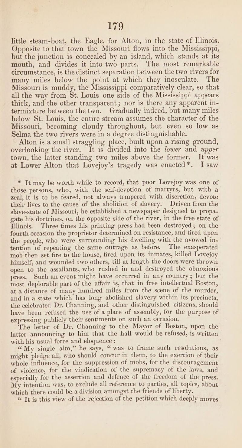 little steam-boat, the Eagle, for Alton, in the state of Ilinois. Opposite to that town the Missouri flows into the Mississippi, but the junction is concealed by an island, which stands at its mouth, and divides it into two parts. The most remarkable circumstance, is the distinct separation between the two rivers for many miles below the point at which they inosculate. ‘The Missouri is muddy, the Mississippi comparatively clear, so that all the way from St. Louis one side of the Mississippi appears thick, and the other transparent; nor is there any apparent in- termixture between the two. Gradually indeed, but many miles below St. Louis, the entire stream assumes the character of the Missouri, becoming cloudy throughout, but even so low as Selma the two rivers were in a degree distinguishable. Alton is a small straggling place, built upon a rising ground, overlooking the river. It is divided into the lower and upper town, the latter standing two miles above the former. It was at Lower Alton that Lovejoy’s tragedy was enacted*. I saw * Jt may be worth while to record, that poor Lovejoy was one of those persons, who, with the self-devotion of martyrs, but with a zeal, it is to be feared, not always tempered with discretion, devote their lives to the cause of the abolition of slavery. Driven from the slave-state of Missouri, he established a newspaper designed to propa- gate his doctrines, on the opposite side of the river, in the free state of Illinois. Three times his printing press had been destroyed; on the fourth occasion the proprietor determined on resistance, and fired upon the people, who were surrounding his dwelling with the avowed in- tention of repeating the same outrage as before. The exasperated mob then set fire to the house, fired upon its inmates, killed Lovejoy himself, and wounded two others, till at length the doors were thrown open to the assailants, who rushed in and destroyed the obnoxious press. Such an event might have occurred in any country; but the most deplorable part of the affair is, that in free intellectual Boston, at a distance of many hundred miles from the scene of the murder, and in a state which has long abolished slavery within its precincts, the celebrated Dr. Channing, and other distinguished citizens, should have been refused the use of a place of assembly, for the purpose of expressing publicly their sentiments on such an occasion. The letter of Dr. Channing to the Mayor of Boston, upon the latter announcing to him that the hall would be refused, is written with his usual force and eloquence : “My single aim,” he says, “was to frame such resolutions, as might pledge all, who should concur in them, to the exertion of their whole influence, for the suppression of mobs, for the discouragement of violence, for the vindication of the supremacy of the laws, and especially for the assertion and defence of the freedom of the press. My intention was, to exclude all reference to parties, all topics, about which there could be a division amongst the friends of liberty. “ It is this view of the rejection of the petition which deeply moves