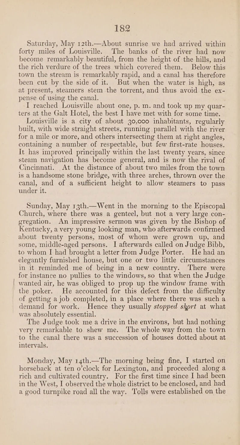 Saturday, May 12th.—About sunrise we had arrived within forty miles of Louisville. The banks of the river had now become remarkably beautiful, from the height of the hills, and the rich verdure of the trees which covered them. Below this town the stream is remarkably rapid, and a canal has therefore been cut by the side of it. But when the water is high, as at present, steamers stem the torrent, and thus avoid the ex- pense of using the canal. I reached Louisville about one, p. m. and took up my quar- ters at the Galt Hotel, the best I have met with for some time. Louisville is a city of about 30,000 inhabitants, regularly built, with wide straight streets, running parallel with the river for a mile or more, and others intersecting them at right angles, containing a number of respectable, but few first-rate houses. It has improved principally within the last twenty years, since steam navigation has become general, and is now the rival of Cincinnati. At the distance of about two miles from the town is a handsome stone bridge, with three arches, thrown over the canal, and of a sufficient height to allow steamers to pass under it. Sunday, May 13th.—Went in the morning to the Episcopal Church, where there was a genteel, but not a very large con- gregation. An impressive sermon was given by the Bishop of Kentucky, a very young looking man, who afterwards confirmed about twenty persons, most of whom were grown up, and some, middle-aged persons. I afterwards called on Judge Bibb, to whom [ had brought a letter from Judge Porter. He had an elegantly furnished house, but one or two little circumstances in it reminded me of being in a new country. There were for instance no pullies to the windows, so that when the Judge wanted air, he was obliged to prop up the window frame with the poker. He accounted for this defect from the difficulty of getting a job completed, in a place where there was such a demand for work. Hence they usually stopped short at what was absolutely essential. The Judge took me a drive in the environs, but had nothing very remarkable to shew me. ‘The whole way from the town to the canal there was a succession of houses dotted about at intervals. Monday, May r4th.—The morning being fine, I started on horseback at ten o’clock for Lexington, and proceeded along a rich and cultivated country. For the first time since I had been in the West, I observed the whole district to be enclosed, and had a good turnpike road all the way. Tolls were established on the