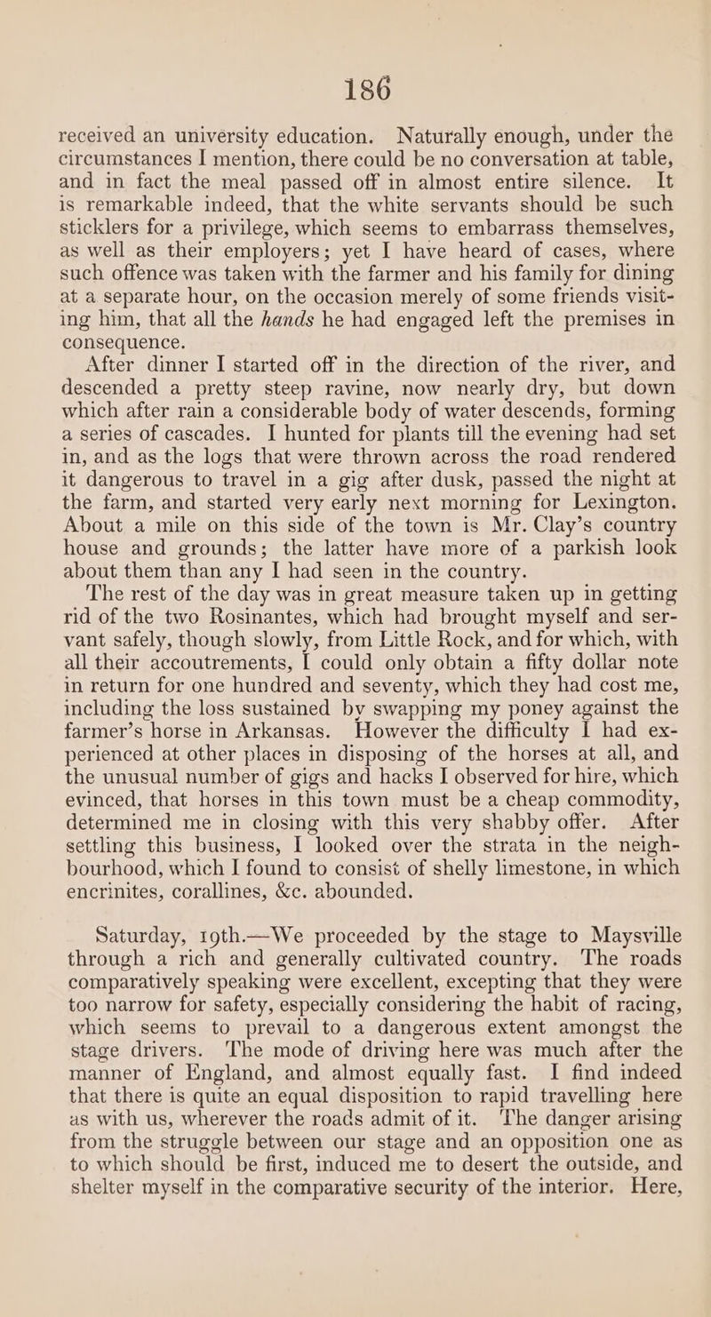 received an university education. Naturally enough, under the circumstances I mention, there could be no conversation at table, and in fact the meal passed off in almost entire silence. It is remarkable indeed, that the white servants should be such sticklers for a privilege, which seems to embarrass themselves, as well as their employers; yet I have heard of cases, where such offence was taken with the farmer and his family for dining at a separate hour, on the occasion merely of some friends visit- ing him, that all the hands he had engaged left the premises in consequence. After dinner I started off in the direction of the river, and descended a pretty steep ravine, now nearly dry, but down which after rain a considerable body of water descends, forming a series of cascades. I hunted for plants till the evening had set in, and as the logs that were thrown across the road rendered it dangerous to travel in a gig after dusk, passed the night at the farm, and started very early next morning for Lexington. About a mile on this side of the town is Mr. Clay’s country house and grounds; the latter have more of a parkish look about them than any I had seen in the country. The rest of the day was in great measure taken up in getting rid of the two Rosinantes, which had brought myself and ser- vant safely, though slowly, from Little Rock, and for which, with all their accoutrements, [ could only obtain a fifty dollar note in return for one hundred and seventy, which they had cost me, including the loss sustained by swapping my poney against the farmer’s horse in Arkansas. However the difficulty I had ex- perienced at other places in disposing of the horses at all, and the unusual number of gigs and hacks I observed for hire, which evinced, that horses in this town must be a cheap commodity, determined me in closing with this very shabby offer. After settling this business, I looked over the strata in the neigh- bourhood, which I found to consist of shelly limestone, in which encrinites, corallines, &amp;c. abounded. Saturday, 19th—We proceeded by the stage to Maysville through a rich and generally cultivated country. The roads comparatively speaking were excellent, excepting that they were too narrow for safety, especially considering the habit of racing, which seems to prevail to a dangerous extent amongst the stage drivers. The mode of driving here was much after the manner of England, and almost equally fast. I find indeed that there is quite an equal disposition to rapid travelling here as with us, wherever the roads admit of it. ‘The danger arising from the struggle between our stage and an opposition one as to which should be first, induced me to desert the outside, and shelter myself in the comparative security of the interior. Here,