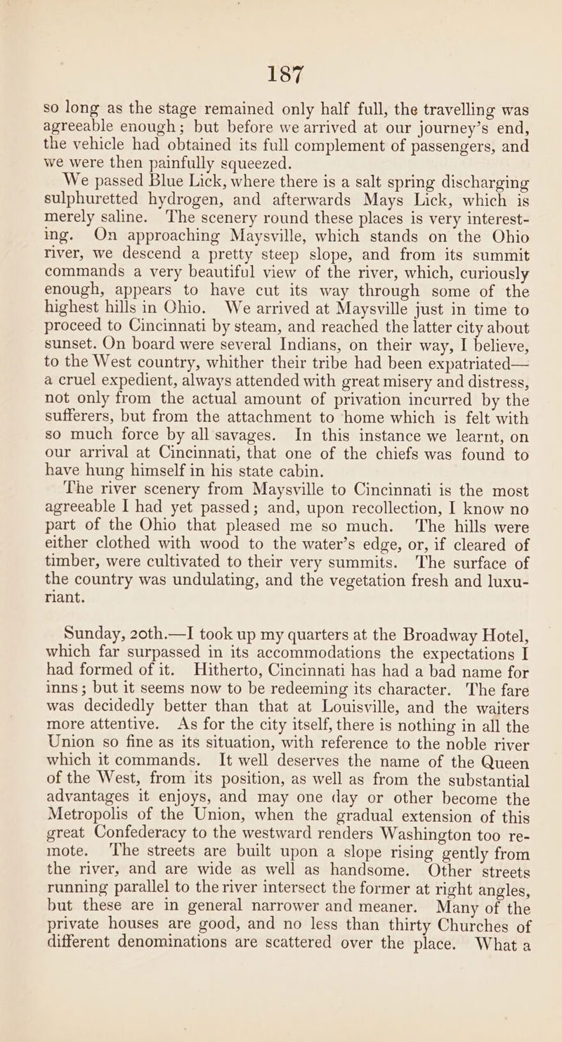 so long as the stage remained only half full, the travelling was agreeable enough; but before we arrived at our journey’s end, the vehicle had obtained its full complement of passengers, and we were then painfully squeezed. We passed Blue Lick, where there is a salt spring discharging sulphuretted hydrogen, and afterwards Mays Lick, which is merely saline. ‘The scenery round these places is very interest- ing. On approaching Maysville, which stands on the Ohio river, we descend a pretty steep slope, and from its summit commands a very beautiful view of the river, which, curiously enough, appears to have cut its way through some of the highest hills in Ohio. We arrived at Maysville just in time to proceed to Cincinnati by steam, and reached the latter city about sunset. On board were several Indians, on their way, I believe, to the West country, whither their tribe had been expatriated— a cruel expedient, always attended with great misery and distress, not only from the actual amount of privation incurred by the sufferers, but from the attachment to home which is felt with so much force by all savages. In this instance we learnt, on our arrival at Cincinnati, that one of the chiefs was found to have hung himself in his state cabin. The river scenery from Maysville to Cincinnati is the most agreeable I had yet passed; and, upon recollection, I know no part of the Ohio that pleased me so much. The hills were either clothed with wood to the water’s edge, or, if cleared of timber, were cultivated to their very summits. The surface of the country was undulating, and the vegetation fresh and luxu- riant. Sunday, 20th.—I took up my quarters at the Broadway Hotel, which far surpassed in its accommodations the expectations I had formed of it. Hitherto, Cincinnati has had a bad name for inns ; but it seems now to be redeeming its character. The fare was decidedly better than that at Louisville, and the waiters more attentive. As for the city itself, there is nothing in all the Union so fine as its situation, with reference to the noble river which it commands. It well deserves the name of the Queen of the West, from its position, as well as from the substantial advantages it enjoys, and may one day or other become the Metropolis of the Union, when the gradual extension of this great Confederacy to the westward renders Washington too re- mote. ‘The streets are built upon a slope rising gently from the river, and are wide as well as handsome. Other ‘streets running parallel to the river intersect the former at right angles, but these are in general narrower and meaner. Many of the private houses are good, and no less than thirty Churches of different denominations are scattered over the place. What a