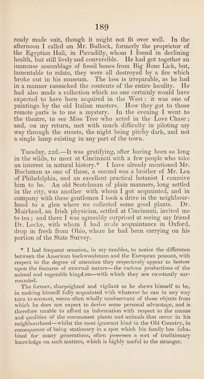 ready made suit, though it might not fit over well. In the afternoon I called on Mr. Bullock, formerly the proprietor of the Egyptian Hall, in Piccadilly, whom I found in declining health, but still lively and conversible. He had got together an immense assemblage of fossil bones from Big Bone Lick, but, lamentable to relate, they were all destroyed by a fire which broke out in his museum. ‘The loss is irreparable, as he had in a manner ransacked the contents of the entire locality. He had also made a collection which no one certainly would have expected to have been acquired in the West: it was one of paintings by the old Italian masters. How they got to those remote parts is to me a mystery. In the evening I went to the theatre, to see Miss Tree who acted in the Love Chase ; and, on my return, met with much difficulty in piloting my way through the streets, the night being pitchy dark, and not a single lamp existing in any part of the town. Tuesday, 22d.—It was gratifying, after having been so long in the wilds, to meet at Cincinnati with a few people who take an interest in natural history.* I have already mentioned Mr. Buchanan as one of these, a second was a brother of Mr. Lea of Philadelphia, and an excellent practical botanist I conceive him to be. An old Scotchman of plain manners, long settled in the city, was another with whom I got acquainted, and in company with these gentlemen I took a drive in the neighbour- hood to a glen where we collected some good plants. Dr. Muirhead, an Irish physician, settled at Cincinnati, invited me to tea; and there I was agreeably surprised at seeing my friend Dr. Locke, with whom I had mide acquaintance in Oxford, drop in fresh from Ohio, where he had been carrying on his portion of the State Survey. * TI had frequent occasion, in my rambles, to notice the difference between the American backwoodsman and the European peasant, with respect to the degree of attention they respectively appear to bestow upon the features of external nature—the varicus productions of the animal and vegetable kingdom—with which they are constantly sur- rounded. The former, sharpsighted and vigilant as he shews himself to be, in making himself fully acquainted with whatever he can in any way turn to account, seems often wholly unobservant of those objects from which he does not expect to derive some personal advantage, and is therefore unable to afford us information with respect to the names and qualities of the commonest plants and animals that occur in his neighbourhood— whilst the most ignorant hind in the Old Country, in consequence of being stationary in a spot which his family has inha- bited for many generations, often possesses a sort of traditionary knowledge on such matters, which is highly useful to the stranger.