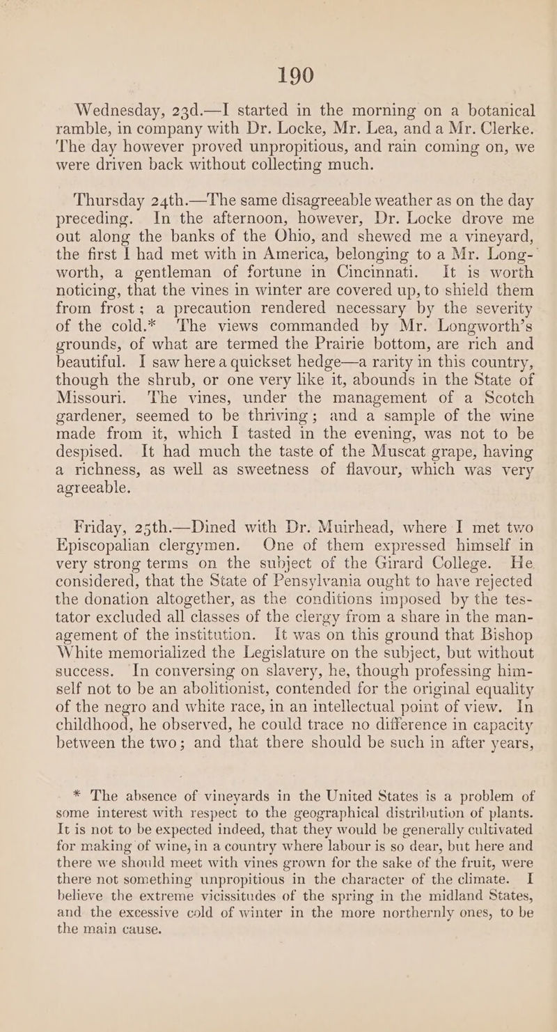 Wednesday, 23d.—I started in the morning on a botanical ramble, in company with Dr. Locke, Mr. Lea, and a Mr. Clerke. The day however proved unpropitious, and rain coming on, we were driven back without collecting much. Thursday 24th.—The same disagreeable weather as on the day preceding. In the afternoon, however, Dr. Locke drove me out along the banks of the Ohio, and shewed me a vineyard, the first I had met with in America, belonging to a Mr. Long- worth, a gentleman of fortune in Cincinnati. It is worth noticing, that the vines in winter are covered up, to shield them from frost; a precaution rendered necessary by the severity of the cold.* ‘The views commanded by Mr. Longworth’s grounds, of what are termed the Prairie bottom, are rich and beautiful. I saw here a quickset hedge—a rarity in this country, though the shrub, or one very lke it, abounds in the State of Missouri. ‘The vines, under the management of a Scotch gardener, seemed to be thriving; and a sample of the wine made from it, which I tasted in the evening, was not to be despised. It had much the taste of the Muscat grape, having a richness, as well as sweetness of flavour, which was very agreeable. Friday, 25th—Dined with Dr. Muirhead, where I met two Episcopalian clergymen. One of them expressed himself in very strong terms on the subject of the Girard College. He considered, that the State of Pensylvania ought to have rejected the donation altogether, as the conditions imposed by the tes- tator excluded all classes of the clergy from a share in the man- agement of the institution. It was on this ground that Bishop White memorialized the Legislature on the subject, but without success. In conversing on slavery, he, though professing him- self not to be an abolitionist, contended for the original equality of the negro and white race, in an intellectual point of view. In childhood, he observed, he could trace no difference in capacity between the two; and that there should be such in after years, * The absence of vineyards in the United States is a problem of some interest with respect to the geographical distribution of plants. It is not to be expected indeed, that they would be generally cultivated for making of wine, in a country where labour is so dear, but here and there we should meet with vines grown for the sake of the fruit, were there not something unpropitious in the character of the climate. I believe the extreme vicissitudes of the spring in the midland States, and the excessive cold of winter in the more northernly ones, to be the main cause.