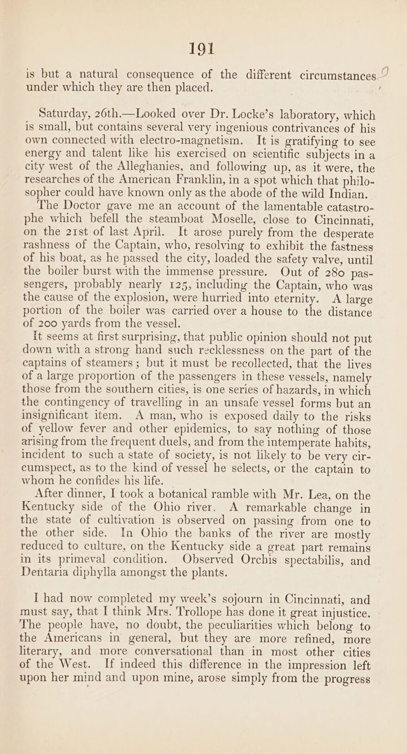 is but a natural consequence of the different circumstances.” under which they are then placed. , Saturday, 26th.—Looked over Dr. Locke’s laboratory, which is small, but contains several very ingenious contrivances of his own connected with electro-magnetism. It is gratifying to see energy and talent like his exercised on scientific subjects in a city west of the Alleghanies, and following up, as it were, the researches of the American Franklin, in a spot which that philo- sopher could have known only as the abode of the wild Indian. The Doctor gave me an account of the lamentable catastro- phe which befell the steamboat Moselle, close to Cincinnati, on the 21st of last April. It arose purely from the desperate rashness of the Captain, who, resolving to exhibit the fastness of his boat, as he passed the city, loaded the safety valve, until the boiler burst with the immense pressure. Out of 280 pas- sengers, probably nearly 125, including the Captain, who was the cause of the explosion, were hurried into eternity. A large portion of the boiler was carried over a house to the distance of 200 yards from the vessel. it seems at first surprising, that public opinion should not put down with a strong hand such recklessness on the part of the captains of steamers ; but it must be recollected, that the lives of a large proportion of the passengers in these vessels, namely those from the southern cities, is one series of hazards, in which the contingency of travelling in an unsafe vessel forms but an insignificant item. A man, who is exposed daily to the risks of yellow fever and other epidemics, to say nothing of those arising from the frequent duels, and from the intemperate habits, incident to such a state of society, is not likely to be very cir- cumspect, as to the kind of vessel he selects, or the captain to whom he confides his life. After dinner, I took a botanical ramble with Mr. Lea, on the Kentucky side of the Ohio river. A remarkable change in the state of cultivation is observed on passing from one to the other side. In Ohio the banks of the river are mostly reduced to culture, on the Kentucky side a great part remains in its primeval condition. Observed Orchis spectabilis, and Dentaria diphylla amongst the plants. I had now completed my week’s sojourn in Cincinnati, and must say, that I think Mrs. Trollope has done it great injustice. The people have, no doubt, the peculiarities which belong to the Americans in general, but they are more refined, more literary, and more conversational than in most other cities of the West. If indeed this difference in the impression left upon her mind and upon mine, arose simply from the progress