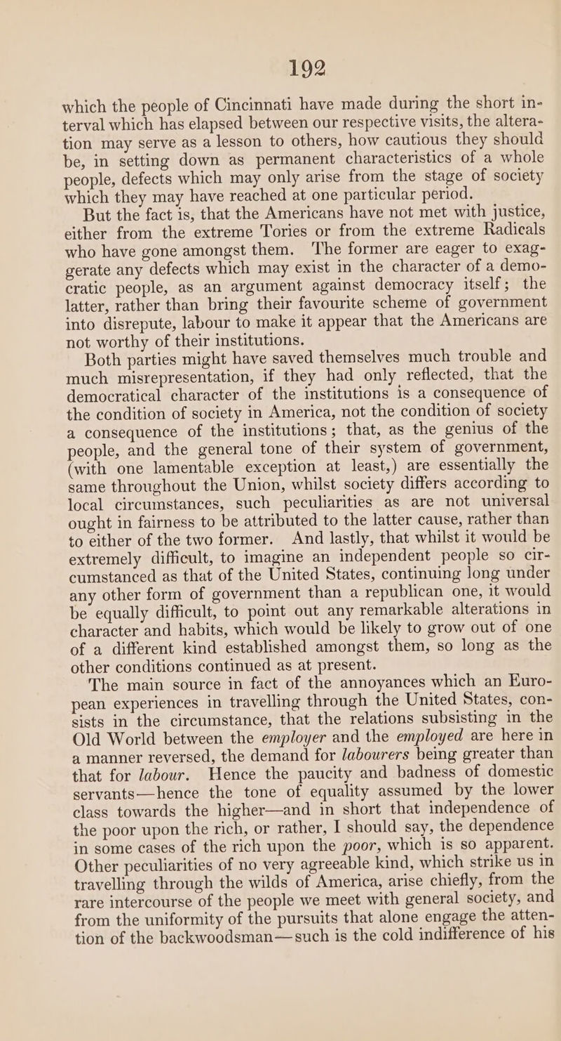 which the people of Cincinnati have made during the short in- terval which has elapsed between our respective visits, the altera- tion may serve as a lesson to others, how cautious they should be, in setting down as permanent characteristics of a whole people, defects which may only arise from the stage of society which they may have reached at one particular period. But the fact is, that the Americans have not met with justice, either from the extreme Tories or from the extreme Radicals who have gone amongst them. The former are eager to exag- gerate any defects which may exist in the character of a demo- cratic people, as an argument against democracy itself ; the latter, rather than bring their favourite scheme of government into disrepute, labour to make it appear that the Americans are not worthy of their institutions. Both parties might have saved themselves much trouble and much misrepresentation, if they had only reflected, that the democratical character of the institutions is a consequence of the condition of society in America, not the condition of society a consequence of the institutions ; that, as the genius of the people, and the general tone of their system of government, (with one lamentable exception at least,) are essentially the same throughout the Union, whilst society differs according to local circumstances, such peculiarities as are not universal ought in fairness to be attributed to the latter cause, rather than to either of the two former. And lastly, that whilst it would be extremely difficult, to imagine an independent people so cir- cumstanced as that of the United States, continuing long under any other form of government than a republican one, it would be equally difficult, to point out any remarkable alterations in character and habits, which would be likely to grow out of one of a different kind established amongst them, so long as the other conditions continued as at present. The main source in fact of the annoyances which an Euro- pean experiences in travelling through the United States, con- sists in the circumstance, that the relations subsisting in the Old World between the employer and the employed are here in a manner reversed, the demand for /abourers being greater than that for Jabour. Hence the paucity and badness of domestic servants—hence the tone of equality assumed by the lower class towards the higher—and in short that independence of the poor upon the rich, or rather, I should say, the dependence in some cases of the rich upon the poor, which is so apparent. Other peculiarities of no very agreeable kind, which strike us in travelling through the wilds of America, arise chiefly, from the rare intercourse of the people we meet with general society, and from the uniformity of the pursuits that alone engage the atten- tion of the backwoodsman—such is the cold indifference of his