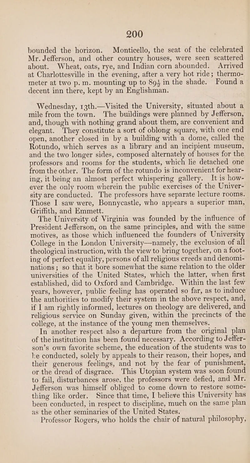 bounded the horizon. Monticello, the seat of the celebrated Mr. Jefferson, and other country houses, were seen scattered about. Wheat, oats, rye, and Indian corn abounded. Arrived at Charlottesville in the evening, after a very hot ride; thermo- meter at two p.m. mounting up to 893 in the shade. Found a decent inn there, kept by an Englishman. Wednesday, 13th.—Visited the University, situated about a mile from the town. The buildings were planned by Jefferson, and, though with nothing grand about them, are convenient and elegant. ‘They constitute a sort of oblong square, with one end open, another closed in by a building with a dome, called the Rotundo, which serves as a library and an incipient museum, and the two longer sides, composed alternately of houses for the professors and rooms for the students, which he detached one from the other. 'The form of the rotundo is inconvenient for hear- ing, it being an almost perfect whispering gallery. It is how- ever the only room wherein the public exercises of the Univer- sity are conducted. The professors have separate lecture rooms. Those I saw were, Bonnycastle, who appears a superior man, Griffith, and Emmett. The University of Virginia was founded by the influence of President Jefferson, on the same principles, and with the same motives, as those which influenced the founders of University College in the London University—namely, the exclusion of all theological instruction, with the view to bring together, on a foot- ing of perfect equality, persons of all religious creeds and denomi- nations; so that it bore somewhat the same relation to the older universities of the United States, which the latter, when first established, did to Oxford and Cambridge. Within the last few years, however, public feeling has operated so far, as to induce the authorities to modify their system in the above respect, and, if I am rightly informed, lectures on theology are delivered, and religious service on Sunday given, within the precincts of the college, at the instance of the young men themselves. In another respect also a departure from the original plan of the institution has been found necessary. According to Jeffer- son’s own favorite scheme, the education of the students was to he conducted, solely by appeals to their reason, their hopes, and their generous feelings, and not by the fear of punishment, or the dread of disgrace. This Utopian system was soon found to fail, disturbances arose, the professors were defied, and Mr. Jefferson was himself obliged to come down to restore some- thing like order. Since that time, I believe this University has been conducted, in respect to discipline, much on the same plan as the other seminaries of the United States. Professor Rogers, who holds the chair of natural philosophy,