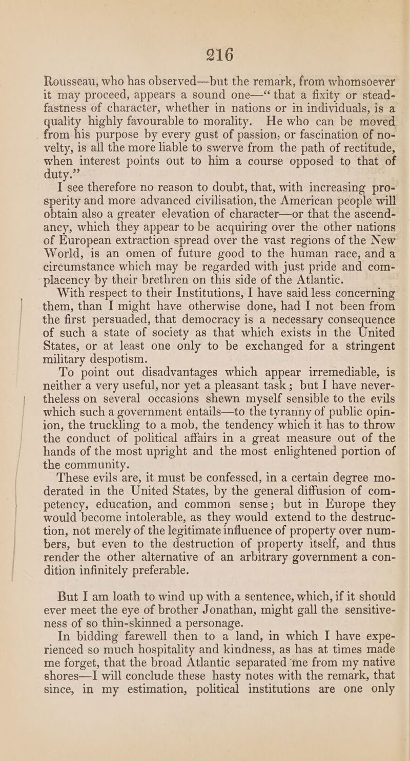 Rousseau, who has observed—but the remark, from whomsoever it may proceed, appears a sound one—“ that a fixity or stead- fastness of character, whether in nations or in individuals, is a quality highly favourable to morality. He who can be moved from his purpose by every gust of passion, or fascination of no- velty, is all the more liable to swerve from the path of rectitude, when interest points out to him a course opposed to that of duty.” I see therefore no reason to doubt, that, with increasing pro- sperity and more advanced civilisation, the American people will obtain also a greater elevation of character—or that the ascend- ancy, which they appear to be acquiring over the other nations of European extraction spread over the vast regions of the New World, is an omen of future good to the human race, and a circumstance which may be regarded with just pride and com- placency by their brethren on this side of the Atlantic. With respect to their Institutions, I have said less concerning them, than I might have otherwise done, had I not been from the first persuaded, that democracy is a necessary consequence of such a state of society as that which exists in the United States, or at least one only to be exchanged for a stringent roilitary despotism. To point out disadvantages which appear irremediable, is neither a very useful, nor yet a pleasant task; but I have never- theless on several occasions shewn myself sensible to the evils which such a government entails—to the tyranny of public opin- ion, the truckling to a mob, the tendency which it has to throw the conduct of political affairs in a great measure out of the hands of the most upright and the most enlightened portion of the community. These evils are, it must be confessed, in a certain degree mo- derated in the United States, by the general diffusion of com- petency, education, and common sense; but in Europe they would become intolerable, as they would extend to the destruc- tion, not merely of the legitimate influence of property over num- bers, but even to the destruction of property itself, and thus render the other alternative of an arbitrary government a con- dition infinitely preferable. But I am loath to wind up with a sentence, which, if it should ever meet the eye of brother Jonathan, might gall the sensitive- ness of so thin-skinned a personage. In bidding farewell then to a land, in which I have expe- rienced so much hospitality and kindness, as has at times made me forget, that the broad Atlantic separated ‘ine from my native shores—I will conclude these hasty notes with the remark, that since, in my estimation, political institutions are one only