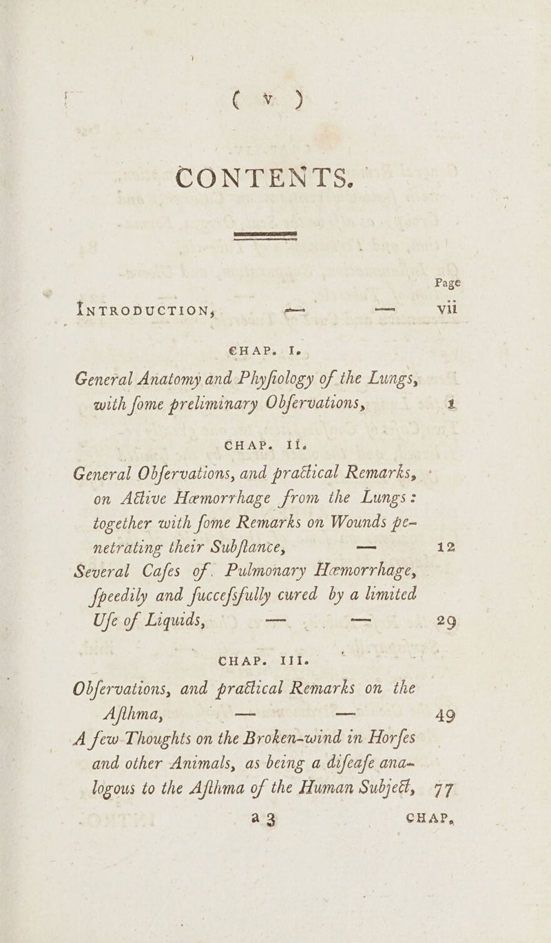 ca) CONTENTS. | INTRODUCTION, pS = @HAP,. Ip. General Anatomy and Phyftology of the Lungs, with fome preliminary Obfervations, on Aétive Hemorrhage from the Lungs: together with fome Remarks on Wounds pe- netrating ther Subftance, — fpeedily and fuccefsfully cured by a limited Ufe of Liqueds, — os WeSCH AB. Ait. Obfervations, and prattical Remarks on the Afthma, — — —— A few Thoughts on the Broken=wind in Hor fes and other Animals, as being a difeafe ana- logous to the Afthma of the Human Subjeét, 12 29 49 77