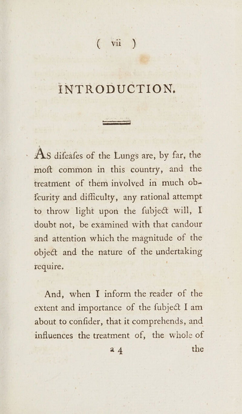 (va. 3) INTRODUCTION, As difeafes of the Lungs are, by far, the moft common in this country, and the treatment of them involved in much ob- fcurity and difficulty, any rational attempt to throw light upon the fubjectt will, I doubt not, be examined with that candour and attention which the magnitude of the object and the nature of the undertaking require. And, when I inform the reader of the extent and importance of the fubject I am about to confider, that it comprehends, and influences the treatment of, the whole of a4 the