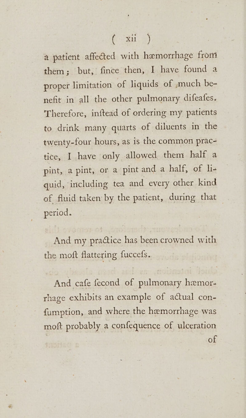 eee a patient affected with hemorrhage from them; but, fince then, I have found a proper limitation of liquids of ,;much be- nefit in all the other pulmonary difeafes. Therefore, inftead of ordering my patients to drink many quarts of diluents in the twenty-four hours, as is the common prac- tice, 1,have only allowed them half a pint, a pint, or a pint and a half, of li- quid, including tea and every other kind of fluid taken by the patient, during that period. | And my practice has been crowned with the moft flattering fuccedfs. And cafe fecond of pulmonary hemor- rhage exhibits an example of actual con- fumption, and where the hemorrhage was moft probably a confequence of ulceration of