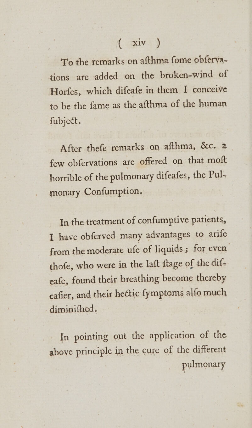 ( axiw 2) T'o the remarks on afthma fome obferva- tions are added on the broken-wind of Horfes, which difeafe in them I conceive to be the fame as the afthma of the human fubject. After thefe remarks on afthma, &amp;c. a few obfervations are offered on that moft horrible of the pulmonary difeafes, the Pul- monary Confumption. In the treatment of confumptive patients, I have obferved many advantages to arife from the moderate ufe of liquids ; for even, thofe, who were in the laft ftage of the dif- eafe, found their breathing become thereby eafier, and their hectic fymptoms alfo much diminifhed. Ne) {n pointing out the application of the above principle in the cure of the different pulmonary