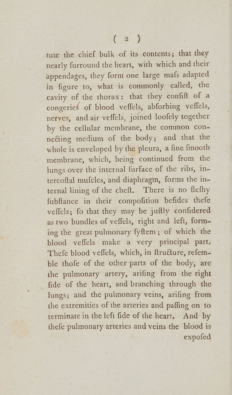 (29 tute the chief bulk of its contents; that they nearly furround the heart, with which and their appendages, they form one large mafs adapted in figure to, what is commonly called, the cavity of the thorax: that they confift of a congerieé of blood veffels, abforbing veflels, nerves, and air veffels, joined loofely together by the cellular membrane, the common con- neéting medium of the body; and that the whole is enveloped by the pleura, a fine {mooth membrane, which, being continued from the lungs over the internal furface of; the ribs, in- tercoftal mufcles, and diaphragm, forms the in- ternal lining of the cheft. There is no flefhy fubftance in their compofition befides thefe veffels; fo that they may be juftly confidered: as two bundles of veffels, right and left, form- ing the great pulmonary fyftem ; of which the blood veffels make a very principal part. Thefe blood veffels, which, in ftruéture, refem- ble thofe of the other parts of the body, are the pulmonary artery, arifing from the right fide of the heart, and branching through the lungs; and the pulmonary veins, arifing from the extremities of the arteries and paffing on to terminate in the left fide of the heart, And by ihefe pulmonary arteries and veins the blood is 3 expofed