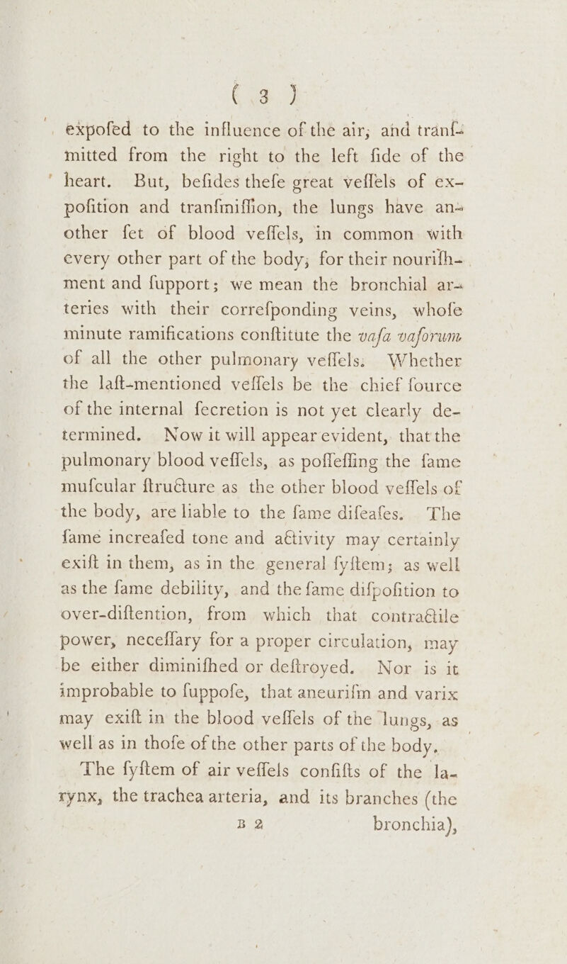 Ca.) expofed to the influence of the air; and tran{+ mitted from the right to the left fide of the heart. But, befides thefe great veflels of ex- pofition and tranfmiffion, the lungs have an other fet of blood veffels, in common. with every other part of the body; for their nourifh- ment and fupport; we mean the bronchial ar- teries with their correfponding veins, whofe minute ramifications conftitute the vafa vaforum of all the other pulmonary veffels:; Whether the laft-mentioned veffels be the chief fource of the internal fecretion is not yet clearly de- termined. Now it will appear evident, thatthe pulmonary blood veffels, as pofleffing the fame mufcular ftructure as the other blood veffels of the body, are liable to the fame difeafes. The fame increafed tone and a€tivity may certainly exift in them, as in the general fy{tem; as well as the fame debility, and the fame difpofition to over-diftention, from which that contra&amp;ile power, neceflary for a proper circulation, may be either diminifhed or deftroyed. Nor is it improbable to fuppofe, that aneurifm and varix may exilt in the blood veffels of the lungs, as well as in thofe of the other parts of the body, | The fyftem of air veffels confifts of the la- rynx, the trachea arteria, and its branches (the BQ bronchia),