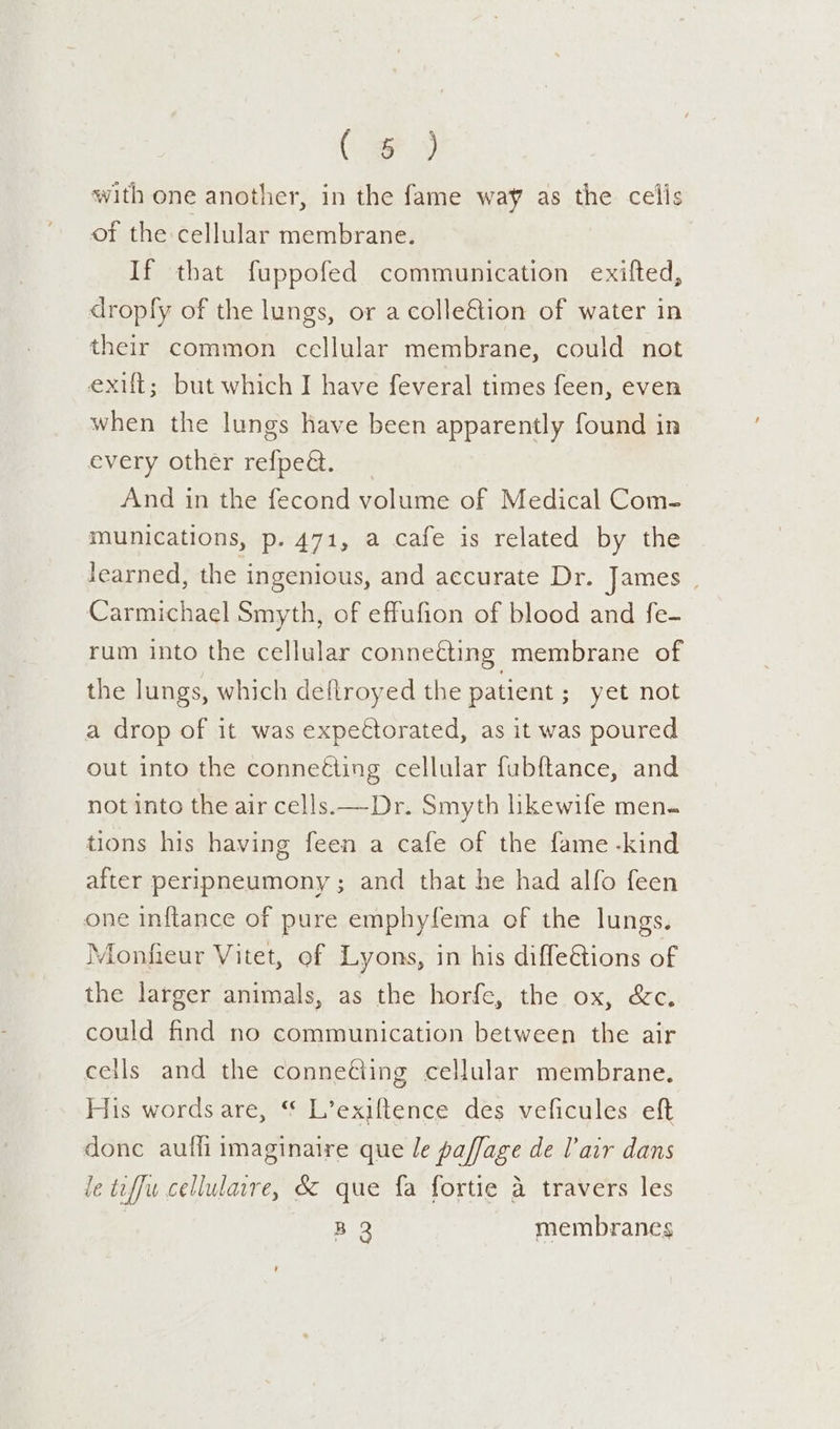 (Fy with one another, in the fame way as the cells of the cellular membrane. If that fuppofed communication exifted, dropfy of the lungs, or a colle€tion of water in their common cellular membrane, could not exit; but which I have feveral times feen, even when the lungs have been apparently found in every other neipeg s+ And in the fecond volume of Medical Com- munications, p. 471, a cafe is related by the Jearned, the ingenious, and accurate Dr. James | Carmichael Smyth, of effufion of blood and fe- rum into the cellular conneéting membrane of the lungs, which deftroyed the patient sy etanog a drop of it was expectorated, as it was poured out into the conneéting cellular fubftance, and not into the air cells. —Dr. Smyth likewife men. tions his having feen a cafe of the fame -kind after peripneumony ; and that he had alfo feen one inflance of pure emphyfema of the lungs. Monfieur Vitet, of Lyons, in his diffeétions of the larger animals, as the horfe, the ox, &amp;c, could find no communication between the air cells and the conneéting cellular membrane. His words are, * L’exiftence des veficules eft donc aufli imaginaire que le paffage de l’air dans le tiffw cellulaire, &amp; que fa fortie a travers les | B 3 membranes