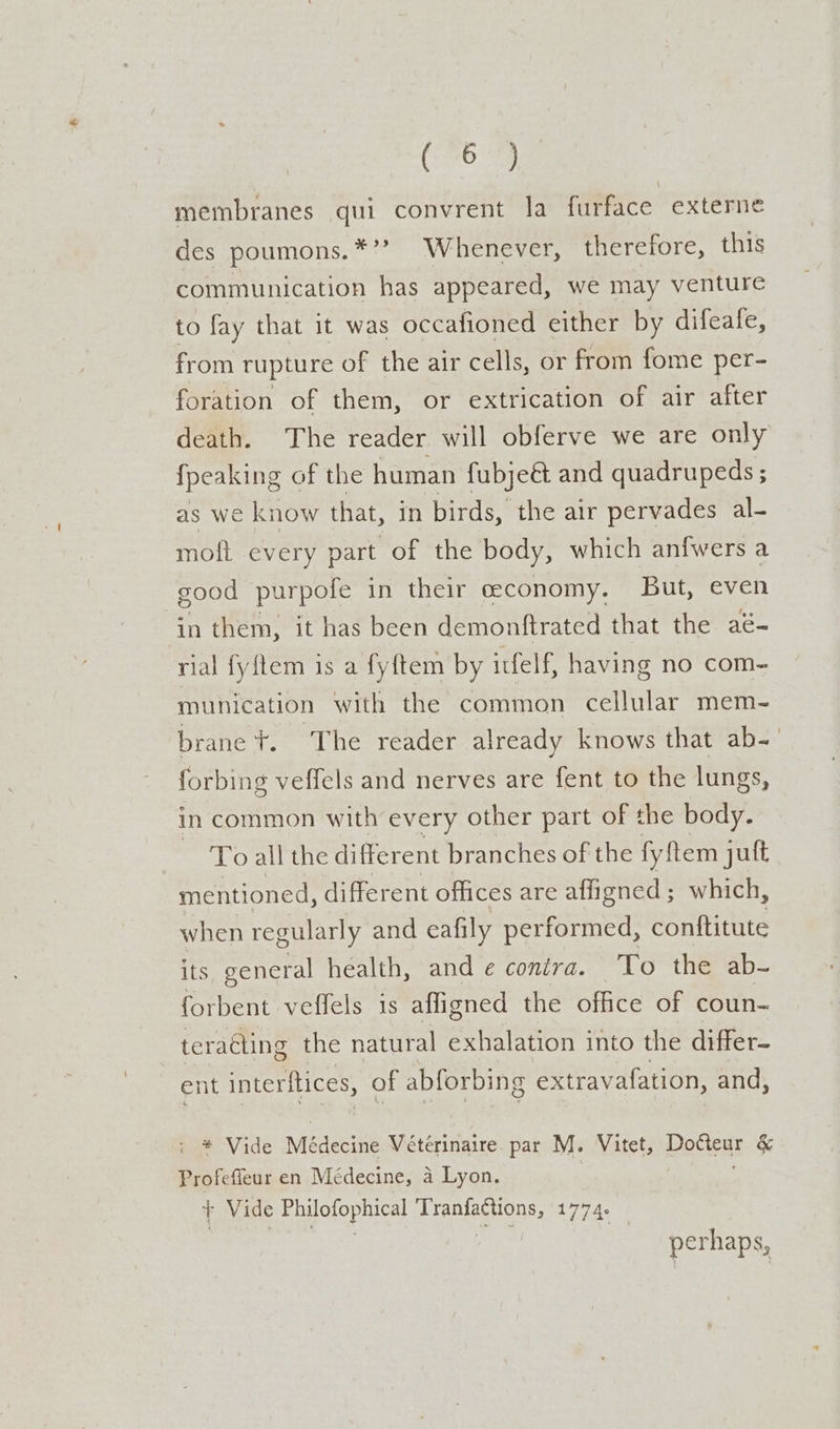 (596 membranes qui convrent la furface externe des poumons.*’? Whenever, therefore, this communication has appeared, we may venture to fay that it was occafioned either by difeafe, from rupture of the air cells, or from fome per- foration of them, or extrication of air after death. The reader will obferve we are only {peaking of the human fubje&amp; and quadrupeds ; as we know that, in birds, the air pervades al- moft every part of the body, which anfwers a good purpofe in their ceconomy. But, even in them, it has been demonftrated that the aé- rial fyflem is a fyftem by itfelf, having no com- munication with the common cellular mem- brane tT. ‘The reader already knows that ab- forbing veffels and nerves are fent to the lungs, in common with every other part of the body. To all the different branches of the fy ftem juft mentioned, different offices are affigned; which, when regularly and eafily performed, conftitute its general health, and ¢ conéra. To the ab- forbent veffels is afligned the office of coun- teraéting the natural exhalation into the differ- ent interitices, of abforbing extravafation, and, * Vide Médecine Vétérinaire. par M. Vitet, paces &amp; Profefieur en Médecine, a Lyon. + Vide Philofophical Tranfactions, 1774. perhaps,