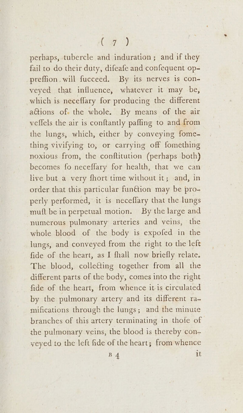 ( a7 3) perhaps, tubercle and induration ; and if they fail to do their duty, difeafe and confequent op- preffion. will fucceed. By its nerves 1s con- veyed that influence, whatever it may be, which is neceflary for producing the different actions of. the whole. By means of the air veffels the air is conftantly pafling to and from the lungs, which, either by conveying fome- thing vivifying to, or carrying off fomething noxious from, the conftitution (perhaps both) becomes fo neceffary for health, that we can live but a very fhort time without it; and, in order that this particular funétion may be pro- perly performed, it is neceffary that the lungs mutt be in perpetual motion. By the large and numerous pulmonary arteries and veins, the whole blood of the body is expofed in the lungs, and conveyed from the right to the left fide of the heart, as I fhall now briefly relate. The blood, colieéting together from all the different parts of the body, comes into the right fide of the heart, from whence it-is circulated by the pulmonary artery and its different ra~ mifications through the lungs; and the minute branches of this artery terminating in thofe of the pulmonary veins, the blood is thereby con- veyed to the left fide of the heart; from whence