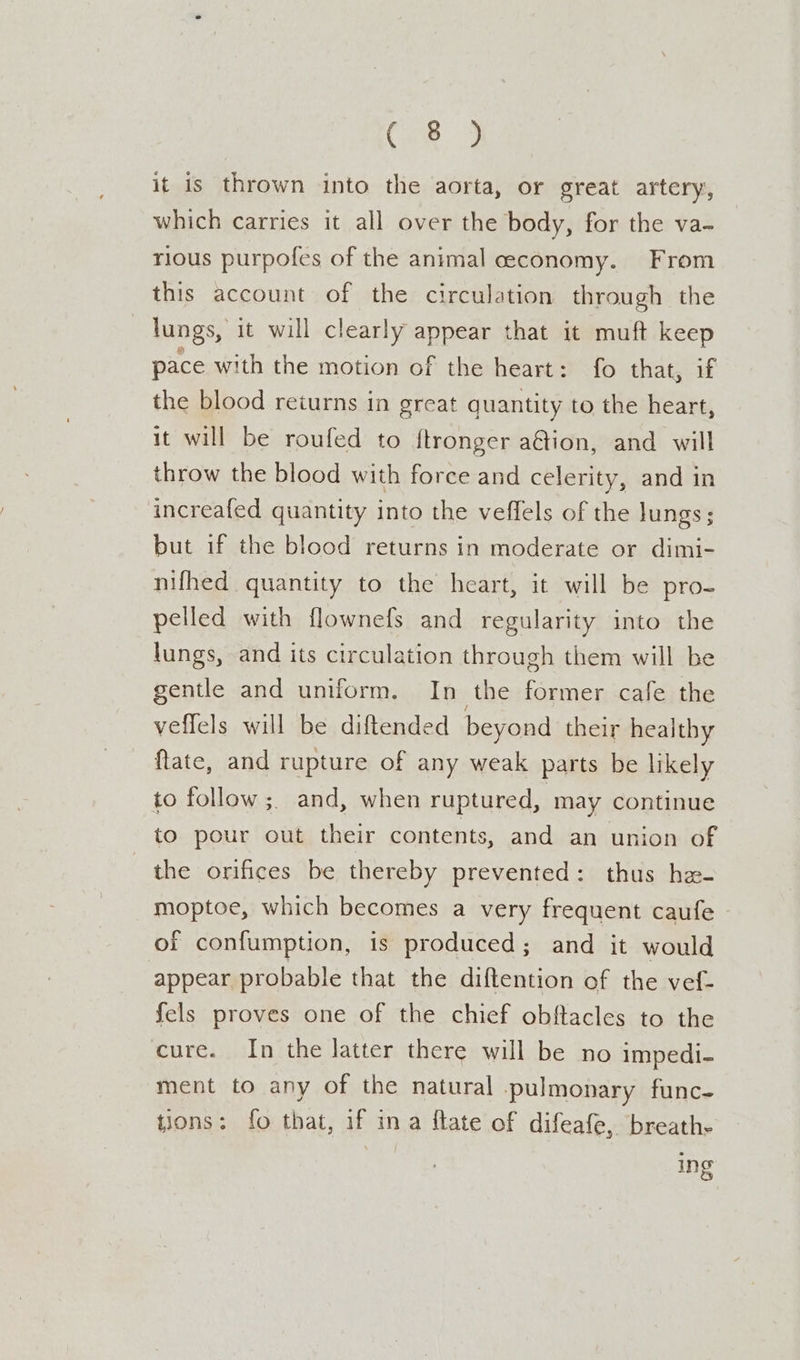 Con. 2 it is thrown into the aorta, or great artery, which carries it all over the body, for the va- rious purpofes of the animal ceeconomy. From this account of the circulation through the lungs, it will clearly appear that it muft keep pace with the motion of the heart: fo that, if the blood returns in great quantity to the heart, it will be roufed to ftronger a@ion, and will throw the blood with force and celerity, and in increafed quantity into the veffels of the lungs; but if the blood returns in moderate or dimi- nifhed quantity to the heart, it will be pro- pelled with flownefs and regularity into the lungs, and its circulation through them will be gentle and uniform. In the former cafe the veflels will be diftended beyond their healthy flate, and rupture of any weak parts be likely to follow ;, and, when ruptured, may continue to pour out their contents, and an union of the orifices be thereby prevented: thus he- moptoe, which becomes a very frequent caufe of confumption, is produced; and it would appear probable that the diftention of the vef- {els proves one of the chief obftacles to the cure. In the latter there will be no impedi- ment to any of the natural pulmonary func- tions: fo that, if ina flate of difeafe, breath- ing