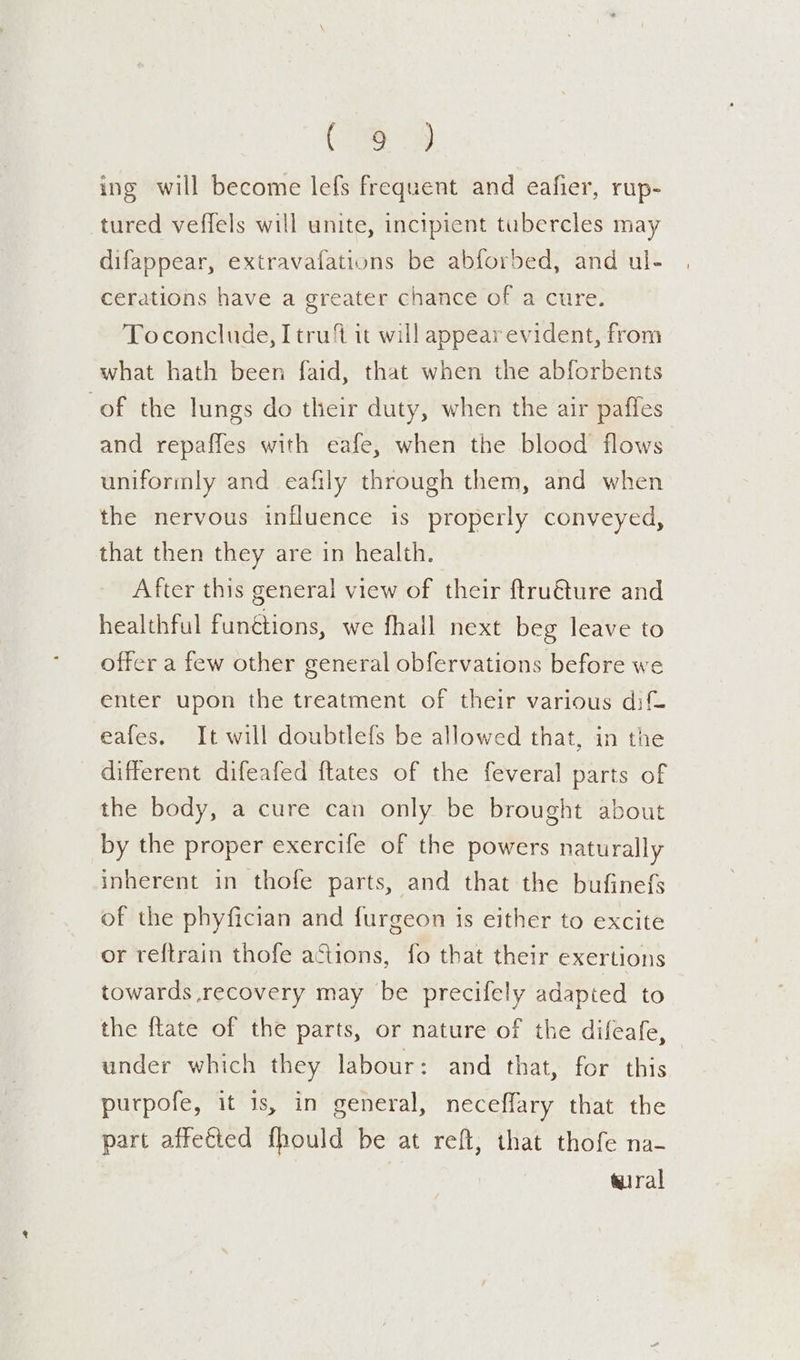 Gi: ae ing will become lefs frequent and eafier, rup- tured veffels will unite, incipient tubercles may difappear, extravafations be abforbed, and ul- cerations have a greater chance of a cure. Toconclude, Itru% it will appear evident, from what hath been faid, that when the abforbents of the lungs do their duty, when the air pafles and repaffes with eafe, when the blood flows uniformly and eafily through them, and when the nervous influence is properly conveyed, that then they are in health. After this general view of their ftru€ture and healthful funétions, we fhall next beg leave to offer a few other general obfervations before we enter upon the treatment of their various dif eafes. It will doubtlefs be allowed that, in the different difeafed ftates of the feveral parts of the body, a cure can only be brought about by the proper exercife of the powers naturally inherent in thofe parts, and that the bufinefs of the phyfician and furgeon is either to excite or reftrain thofe actions, fo that their exertions towards recovery may be precifely adapted to the ftate of the parts, or nature of the difeafe, under which they labour: and that, for this purpofe, it 1s, in general, neceffary that the part affetted fhould be at reft, that thofe na- wiral