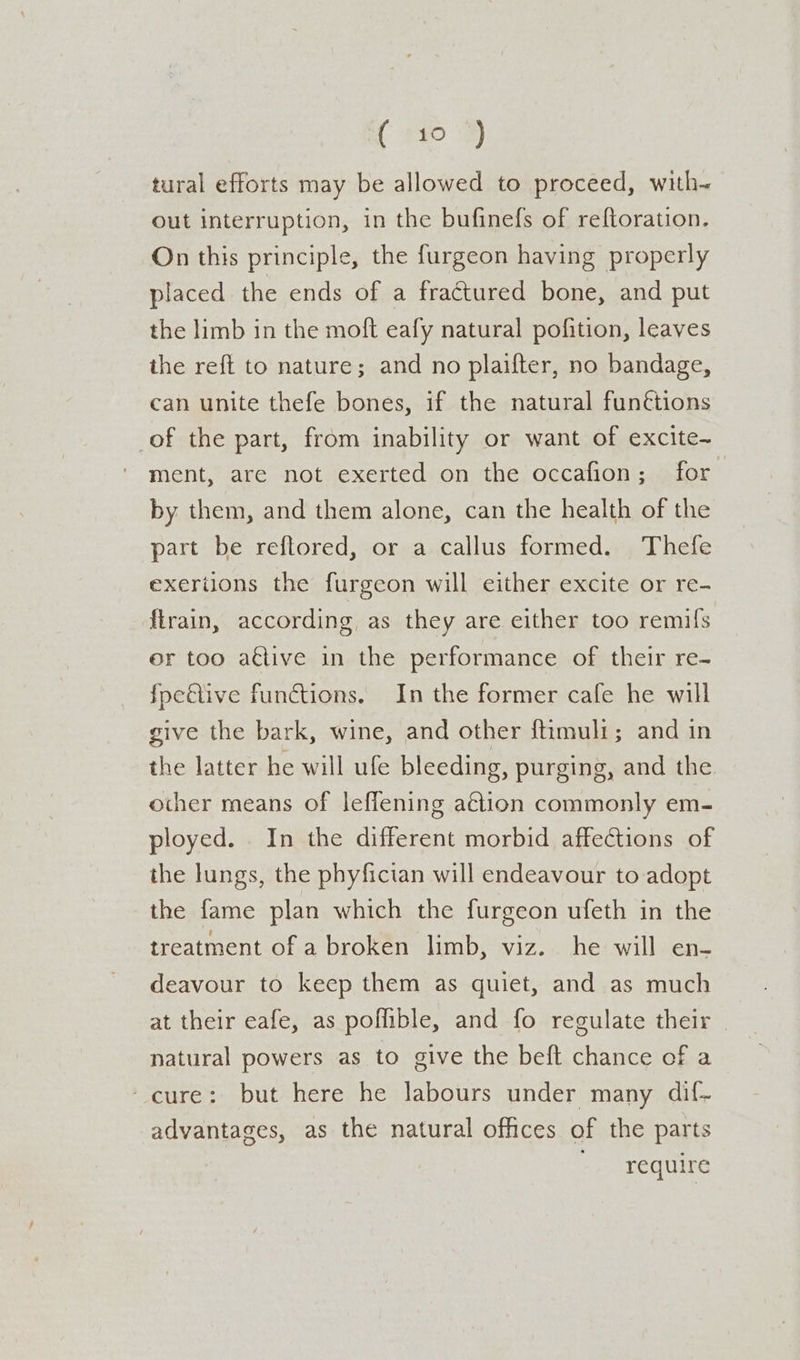 tural efforts may be allowed to proceed, with~ out interruption, in the bufinefs of reftoration. On this principle, the furgeon having properly placed the ends of a fractured bone, and put the limb in the moft eafy natural pofition, leaves the reft to nature; and no plaifter, no bandage, can unite thefe bones, if the natural fun¢tions of the part, from inability or want of excite-~ ment, are not exerted on the occafion; for | by them, and them alone, can the health of the part be reflored, or a callus formed. Thefe exerilons the furgeon will either excite or re- flrain, according, as they are either too remils or too ative in the performance of their re- fpeftive functions. In the former cafe he will give the bark, wine, and other ftimuli; and in the latter he will ufe bleeding, purging, and the other means of leffening a€tion commonly em- ployed. In the different morbid affections of the lungs, the phyfician will endeavour to adopt the fame plan which the furgeon ufeth in the treatment of a broken limb, viz. he will en- deavour to keep them as quiet, and as much at their eafe, as poflible, and fo regulate their natural powers as to give the beft chance of a ‘cure: but here he labours under many dif- advantages, as the natural offices of the parts rare quire