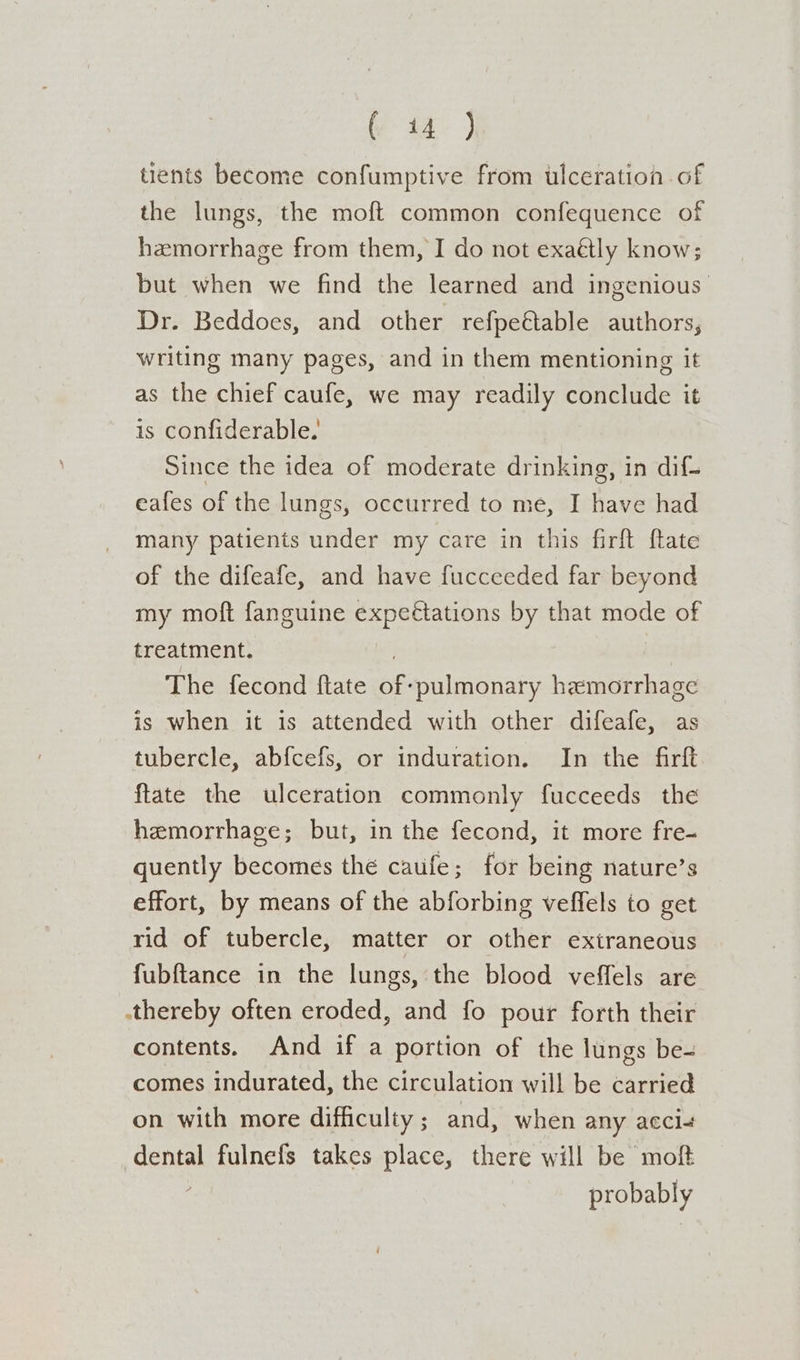 ()-t4-) tients become confumptive from ulceration. of the lungs, the moft common confequence of hemorrhage from them, I do not exaétly know; but when we find the learned and ingenious Dr. Beddoes, and other refpeétable authors, writing many pages, and in them mentioning it as the chief caufe, we may readily conclude it is confiderable. Since the idea of moderate drinking, in dif- eafes of the lungs, occurred to me, I have had many patients under my care in this firft ftate of the difeafe, and have fucceeded far beyond my moft fanguine expectations by that mode of treatment. The fecond ftate of: ‘pulmonary hemorrhage is when it is attended with other difeafe, as tubercle, ab{cefs, or induration. In the firft ftate the ulceration commonly fucceeds the hemorrhage; but, in the fecond, it more fre- quently becomes the caufe; for being nature’s effort, by means of the abforbing veffels to get rid of tubercle, matter or other extraneous fubftance in the lungs, the blood veffels are .thereby often eroded, and fo pour forth their contents. And if a portion of the lungs be- comes indurated, the circulation will be carried on with more difficulty ; and, when any accl+ dental fulnefs takes place, there will be moft probably