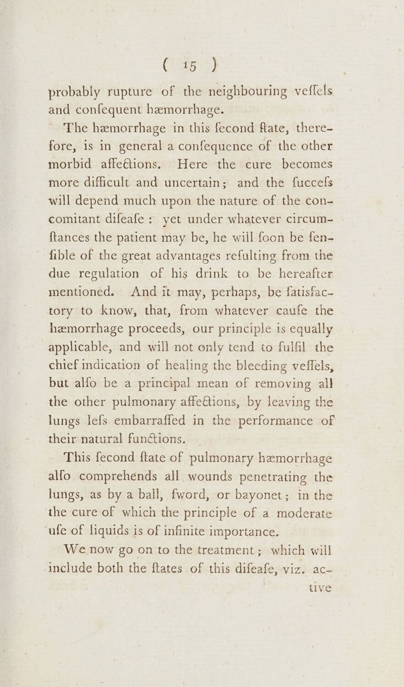 Cty) probably rupture of the neighbouring veffels and confequent hemorrhage. The hemorrhage in this fecond flate, there- fore, is in general a confequence of the other morbid affeétions. Here the cure becomes more difficult and uncertain; and the fuccels will depend much upon the nature of the con- comitant difeafe : yet under whatever circum- {tances the patient may be, he will foon be fen- fible of the great advantages refulting from the due regulation of his drink to be hereafter mentioned. And it may, perhaps, be fatisfac- tory to know, that, from whatever caufe the hemorrhage proceeds, our principle is equally applicable, and will not only tend to fulfil the chief indication of healing the bleeding veilels, but alfo be a principal mean of removing all the other pulmonary affettions, by leaving the lungs lefs embarraffed in the performance of their natural functions. This fecond ftate of pulmonary hemorrhage alfo comprehends all wounds penetrating the lungs, as by a ball, fword, or bayonet; in the the cure of which the principle of a moderate ufe of liquids is of infinite importance. We now go on to the treatment ; which will include both the ftates of this difeafe, viz. ac- | tive