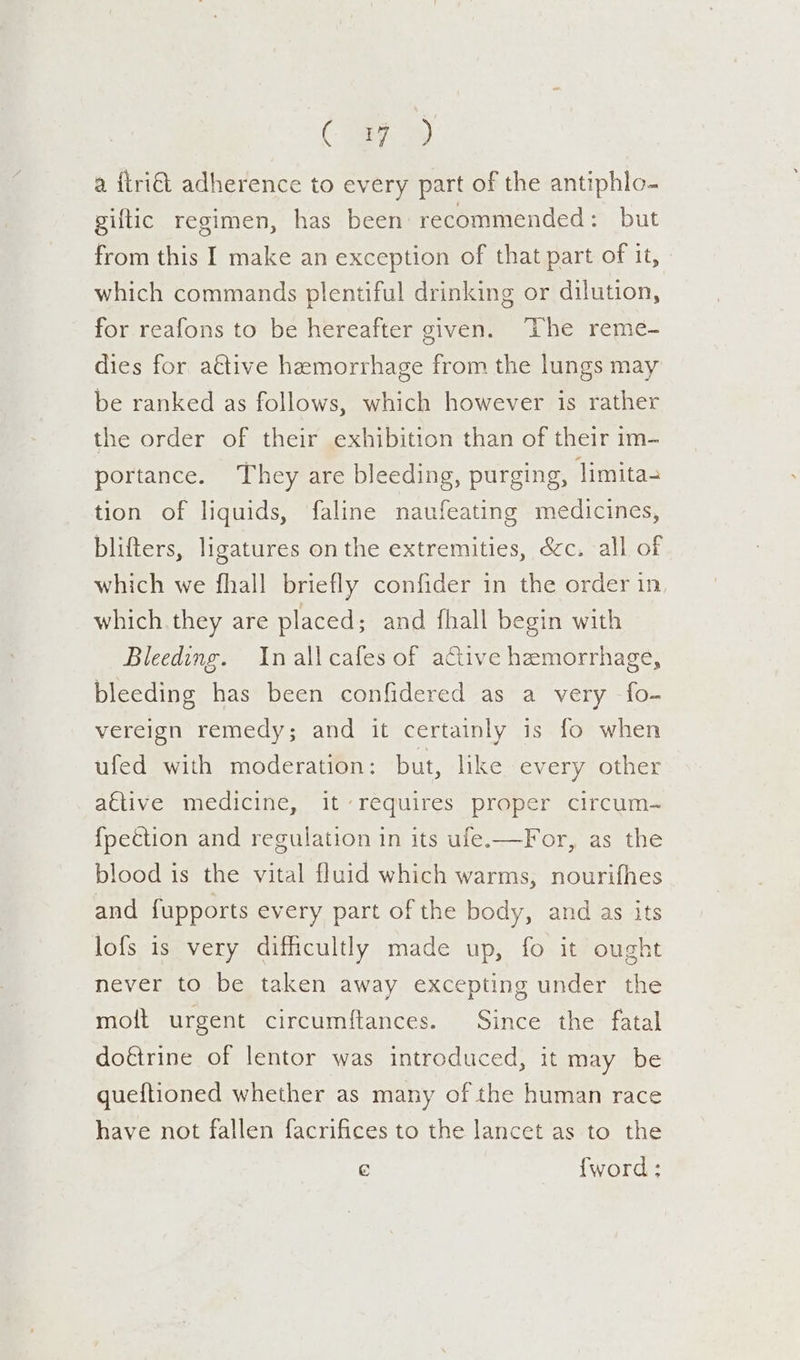 Cer) a {tri€t adherence to every part of the antiphlo- giftic regimen, has been recommended: but from this I make an exception of that part of it, which commands plentiful drinking or dilution, for reafons to be hereafter given. ‘The reme- dies for attive hemorrhage from the lungs may be ranked as follows, which however is rather the order of their exhibition than of their im- portance. They are bleeding, purging, limita tion of liquids, faline naufeating medicines, blifters, ligatures on the extremities, &amp;c. all of which we fhall briefly confider in the order in which they are placed; and fhall begin with Bleeding. Inall cafes of active hemorrhage, bleeding has been confidered as a very fo- vereign remedy; and it certainly is fo when ufed with moderation: but, like every other attive medicine, it-réquires proper circum- {pection and regulation in its ufe.—For, as the blood is the vital fluid which warms, nourifhes and fupports every part of the body, and as its lofs is very difficultly made up, fo it ought never to be taken away excepting under the molt urgent circumftances. Since the fatal doftrine of lentor was introduced, it may be gueftioned whether as many of the human race have not fallen facrifices to the lancet as to the e {word :