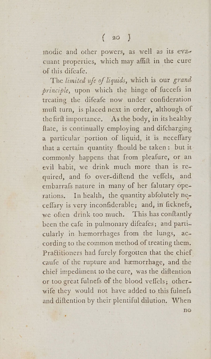 modic and other powers, as well as its eva cuant properties, which may affilt in the cure of this difeafe. The limited ufe of liquids, which is our grand principle, upon which the hinge of fuccefs in treating the difeafe now under confideration muft turn, is placed next in order, although of the firftimportance. As the body, in its healthy flate, is continually employing and difcharging a particular ‘portion of liquid, it is neceflary that a certain quantity fhould be taken: but it commonly happens that from pleafure, or an evil habit, we drink much more than is re- quired, and fo over-diftend the veflels, and embarrafs nature in many of her falutary ope- rations. In health, the quantity abfolutely ne- ceflary is very inconfiderable; and, in ficknefs, we often drink too much. This has conftantly been the cafe in pulmonary difeafes; and parti- cularly in hemorrhages from the lungs, ac- _ cording to the common method of treating them. Pra€titioners had furely forgotten that the chief caufe of the rupture and hemorrhage, and the chief impediment to the cure, was the diftention or too great fulnefs of the blood veffels; other- wife they would not have added to this fulnefs and diftention by their plentiful dilution. When