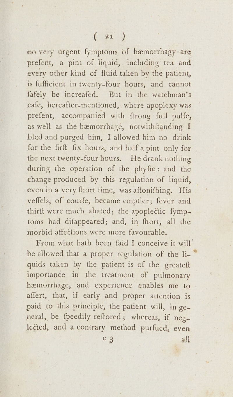 (1 ) mo very urgent fymptoms of hemorrhagy are prefent, a pint of liquid, including tea and every other kind of fluid taken by the patient, is fufficient in twenty-four hours, and cannot fafely be increafed. But in the watchman’s cafe, hereafter-mentioned, where apoplexy was prefent, accompanied with {trong full pulfe, as well as the hemorrhage, notwithitanding I bled and purged him, I allowed him no drink for the fir fix hours, and half a pint only for the next twenty-four hours. He drank nothing during the operation of the phyfic: and the change produced by this regulation of liquid, even in a very fhort time, was aftonifhing. His | veffels, of courfe, became emptier; fever and thirft were much abated; the apopleétic fymp- toms had difappeared; and, in fhort, all the morbid affeétions were more favourable. | From what hath been faid I conceive it will be allowed that a proper regulation of the li- * quids taken by the patient is of the greateft importance in the treatment of pulmonary hemorrhage, and experience enables me to affert, that, if early and proper attention is paid to this principle, the patient will, in ge- neral, be f{peedily reftored; whereas, if neg- le&amp;ted, and acontrary method purfued, even C3 ali