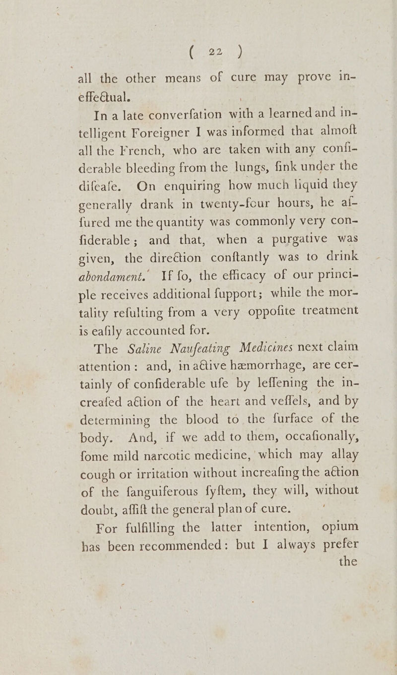 all the other means of cure may prove in- effectual. In a late converfation Lie a learned and in- telligent Foreigner I was informed that almoft all the French, who are taken with any confi- derable bleeding from the lungs, fink under the difeafe. On enquiring how much liquid they generally drank in twenty-four hours, he ai- {ured me the quantity was commonly very con- fiderable; and that, when a purgative was given, the dire€tion conftantly was to drink abondament. If fo, the efficacy of our princi- ple receives additional fupport; while the mor- tality refulting from a very oppofite treatment is eafily accounted for. The Salene Naufeating Medicines next claim attention: and, in aétive hemorrhage, are cer- tainly of confiderable ufe by leffening the in- creafed aGtion of the heart and veffels, and by determining the blood to the furface of the body. And, if we add to them, occafionally, fome mild narcotic medicine, which may allay cough or irritation without increafing the ation of the fanguiferous fyftem, they will, without doubt, affift the general plan of cure. For fulfilling the latter intention, opium has been recommended: but I always prefer the