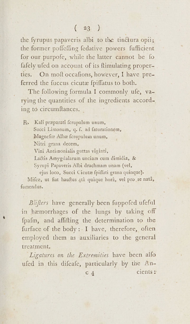 oo Re) the fyrupus papaveris albi to the tinctura opu; the former poffeffing fedative powers fufficient for our purpofe, while the latter cannot be fo fafely ufed on account of its ftimulating proper- ties. On moft occafions, however, I have pre- ferred the fuccus cicutee {piffatus to both. The following formula I commonly ufe, va- rying the quantities of the ingredients accord- ing to circumftances. _ | R. Kali preparati fcrupulum unum, Succi Limonum, gq. f. ad faturationem, Magnefiz Alb {crupulum unum, Nitri grana decem, Vini Antimonialis guttas viginti, Lais Amygdalarum unciam cum dimidia, &amp; Syrupi Papaveris Albi drachmam unam (vel, ejus loco, Succi Cicutz fpiflati grana quinque). Mifce, ut fiat hauftus 4t4 quaque hor4, vel pro.re nata, fumendus. Bitfters have generally been fuppofed ufeful in hemorrhages of the lungs by taking off fpafm, and affifting the determination to the furface of the body:-I have, therefore, often employed them as auxiliaries to the general treatment. ‘Ligatures on the Extremities have been alfo ufed in this difeafe, particularly by the An- OoT cients