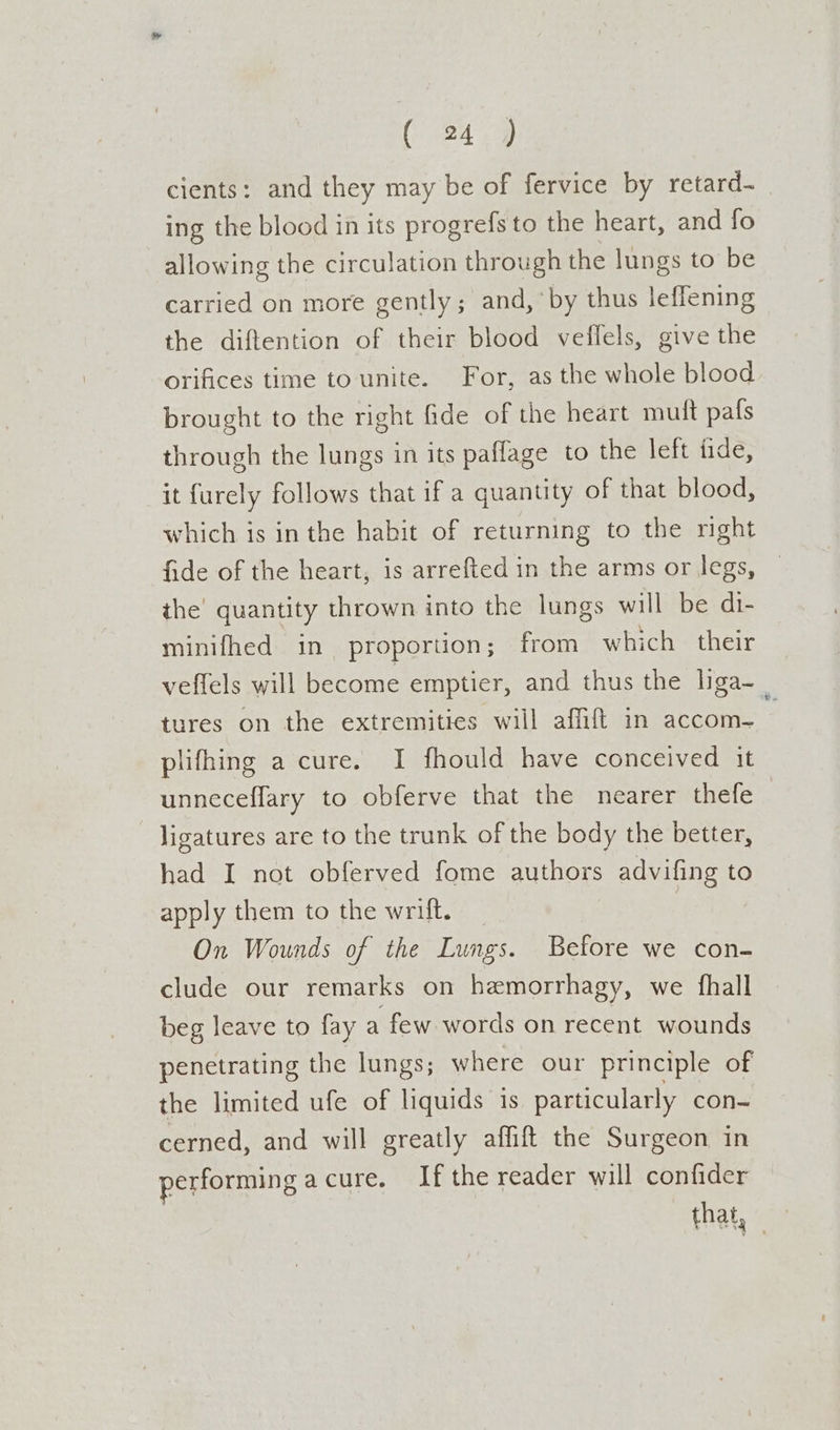 cients: and they may be of fervice by retard- ing the blood in its progrefs to the heart, and fo allowing the circulation through the lungs to be carried on more gently; and,’ by thus leffening the diftention of their blood veffels, give the orifices time to unite. For, as the whole blood brought to the right fide of the heart muft pafs through the lungs in its paflage to the left tide, it furely follows that if a quantity of that blood, which is inthe habit of returning to the right fide of the heart, is arrefted in the arms or legs, — the’ quantity thrown into the lungs will be di- minifhed in proportion; from which their veffels will become emptier, and thus the liga- tures on the extremities will affifl in accom- - plifhing a cure. I fhould have conceived it unneceffary to obferve that the nearer thefe ligatures are to the trunk of the body the better, had I not obferved fome authors advifing to apply them to the wrift. On Wounds of the Lungs. Before we con- clude our remarks on hemorrhagy, we fhall beg leave to fay a few words on recent wounds penetrating the lungs; where our principle of the limited ufe of liquids is particularly con- cerned, and will greatly affift the Surgeon in performing acure. Ifthe reader will confider