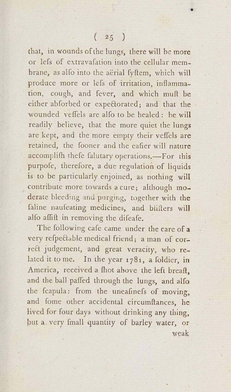 C25) that, in wounds of the lungs, there will be more or lefs of extravafation into the cellular mem- brane, as alfo into the aérial fyftem, which will produce more or lefs of irritation, inflamma- tion, cough, and fever, and which muft be either abforbed or expeftorated; and that the . wounded veffels are alfo to be healed: he will readily believe, that the more quiet the lungs are kept, and the more empty their veffels are retained, the fooner and the eafier will nature accomplifh thefe falutary operations.—For this purpole, therefore, a due regulation of liquids is to be particularly enjoined, as nothing will contribute more towards a cure; although mo- derate bleeding and purging, together with the faline naufeating medicines, and biiflers will alfo affift in removing the difeafe. The following cafe came under the care of a very ref{pectable medical friend; aman of cor- rect judgement, and great veracity, who re- lated ittome. In the year 1781, a foldier, in America, received a {hot above the left breaft, and the ball paffed through the lungs, and alfo the fcapula: from the uneafinefs of moving, and fome other accidental circumftances, he lived for four days without drinking any thing, but a_very {mall quantity of barley water, or | weak