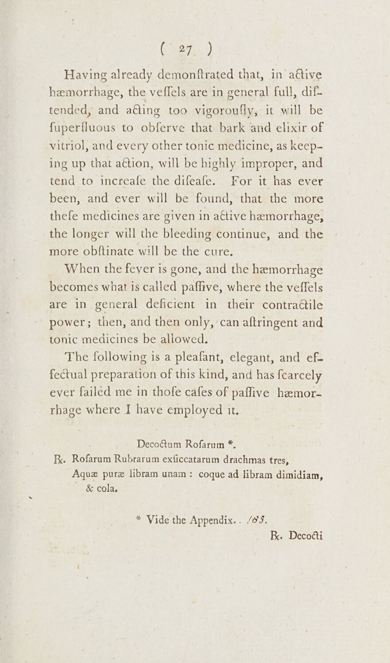 eee) Having already demonfirated that, in a€tive hemorrhage, the veffels are in general full, dif- tended, and a€ting too vigoroufly, it will be fuperfluous to obferve that. bark and elixir of vitriol, and every other tonic medicine, as keep- ing up that aétion, will be highly improper, and tend to incieale the dijeales For itshas evcr been, and ever will be found, that the more thefe medicines are given in aétive hemorrhage, the longer will the bleeding continue, and the more obftinate will be the cure. When the feyer is gone, and the hemorrhage becomes what 1s called paflive, where the veffels are in general deficient in their contractile power; then, and then only, can aftringent and tonic medicines be allowed. The following is a pleafant, elegant, and ef- fectual preparation of this kind, and has fcarcely ever failed me in thofe cafes of paffive hamor- rhage where I have employed it. Deco&amp;tum Rofarum *. FR. Rofarum Rubrarum exficcatarum drachmas tres, Aque pure libram unam: coque ad libram dimidiam, ~ &amp; cola. * Vide the Appendix... /@J, K. Decotti