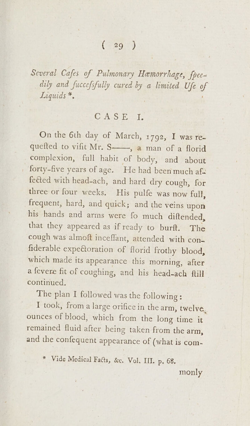 Several Cafes of Pulmonary Hemorrhage, fpee~ dily and fuccefsfully cured by a limited Ufe UR Liquids *, Ce Above ls On the 6th day of March, 1792, I was re~ quefted to vifit Mr. S complexion, full habit of body, and about | forty-five years of age. He had been much af- feéted with pemeecers and hard dry cough, for three or four weeks. His pulfe was now full, » a man of a florid frequent, hard, and quick; and the veins upon his hands and arms were fo much diftended, that they appeared as if ready to burft. The cough was almoft inceflant, attended with con fiderable expeftoration of florid frothy blood, which made its appearance this morning, after a fevere fit of coughing, and his head-ach ftill continued. The plan I followed was the following : I took, from a large orifice in the arm, twelve. ounces of blood, which from the long time it remained fluid after being taken from the arm, and the confequent appearance of (what is com- * Vide Medical Fa@ts, &amp;c. Vol. III. p. 68. monly