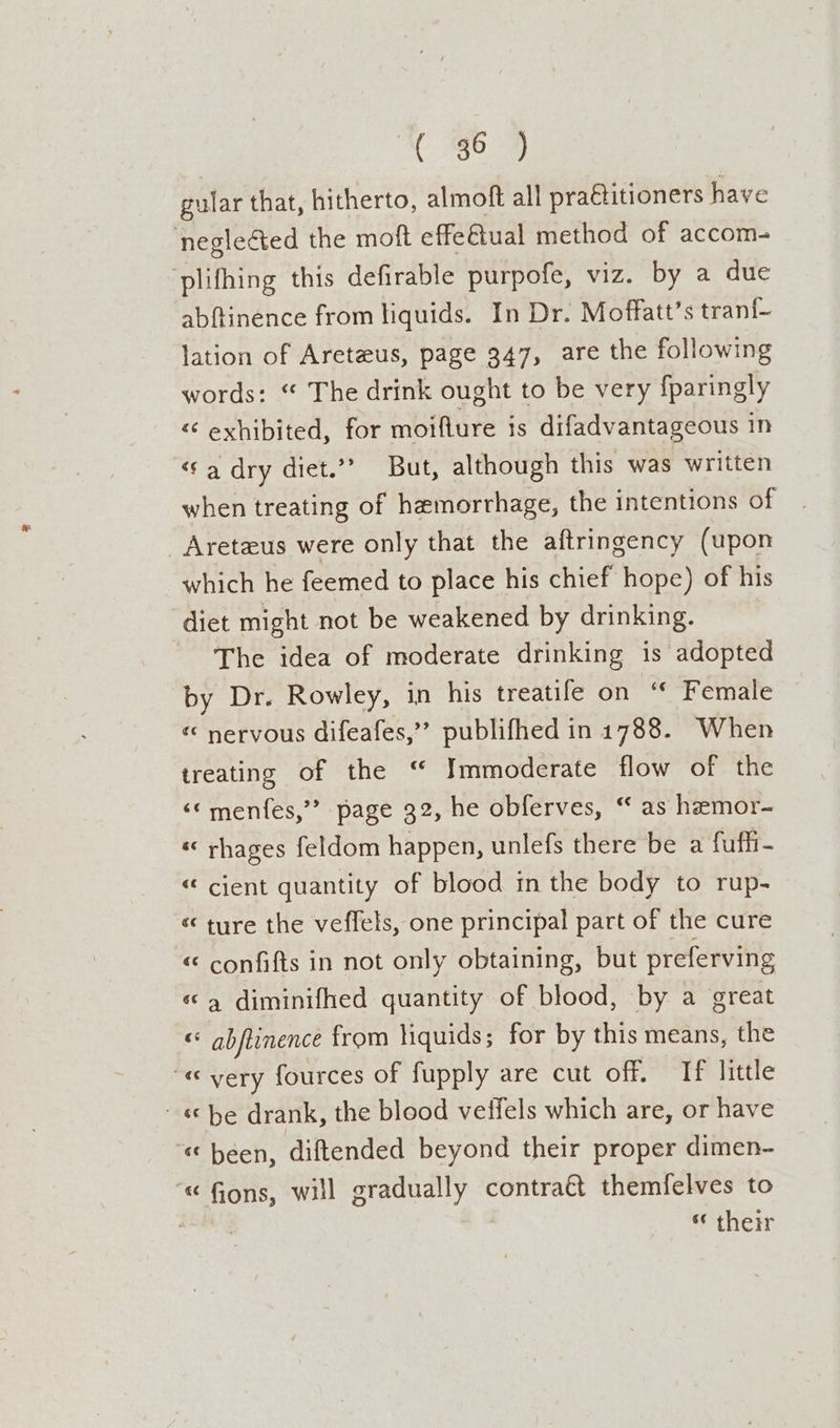 gular that, hitherto, almoft all praétitioners have negleéted the moft effe€tual method of accom- ‘plifhing this defirable purpofe, viz. by a due abftinence from liquids. In Dr. Moffatt’s tran{- lation of Aretzus, page 347, are the following words: “ The drink ought to be very fparingly &lt; exhibited, for moiflure is difadvantageous in ‘a dry diet.”” But, although this was written when treating of hemorrhage, the intentions of Areteus were only that the aftringency (upon which he feemed to place his chief hope) of his diet might not be weakened by drinking. The idea of moderate drinking is adopted by Dr. Rowley, in his treatife on “ Female « nervous difeafes,’’ publifhed in 1788. When treating of the “ Tmmoderate flow of the ‘©menfes,”” page 32, he obferves, “ as hemor- «« rhages feldom happen, unlefs there be a fufhi- “cient quantity of blood in the body to rup- « ture the veffels, one principal part of the cure «“ confifts in not only obtaining, but preferving «© 4 diminifhed quantity of blood, by a great « abftinence from liquids; for by this means, the “« very fources of fupply are cut off. If little - «be drank, the blood veffels which are, or have «been, diftended beyond their proper dimen- “« fons, will gradually contra€t themfelves to ‘their