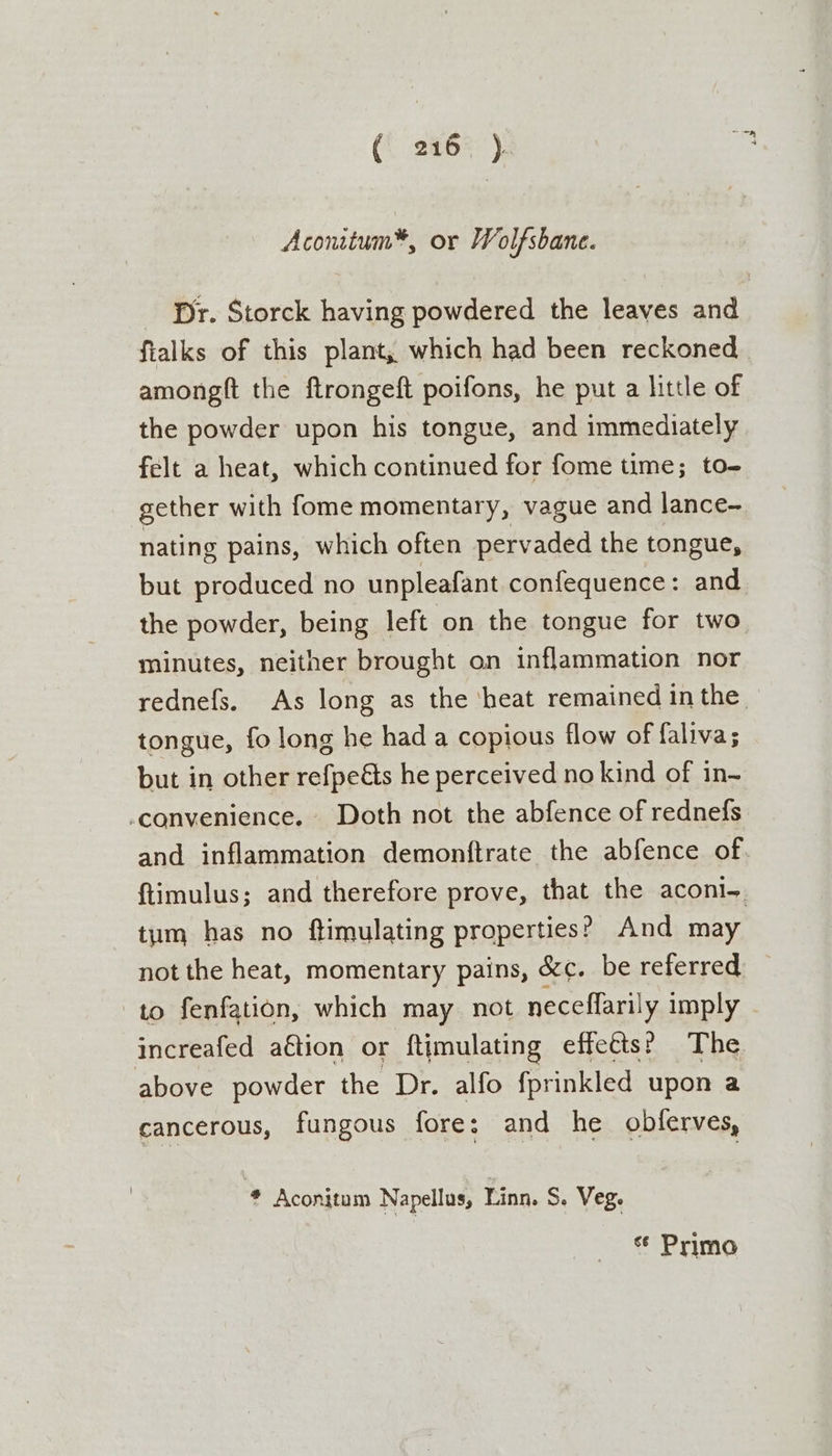 (. 246% ). Aconitum*, or Wolfsbane. Dr. Storck having powdered the leaves and fialks of this plant, which had been reckoned. amongft the ftrongeft poifons, he put a little of the powder upon his tongue, and immediately felt a heat, which continued for fome time; to- gether with fome momentary, vague and lance- nating pains, which often pervaded the tongue, but produced no unpleafant confequence: and the powder, being left on the tongue for two minutes, neither brought on inflammation nor rednefs. As long as the ‘heat remained in the tongue, fo long he hada copious flow of faliva; but in other refpedts he perceived no kind of in- convenience. Doth not the abfence of rednefs and inflammation demonftrate the abfence of ftimulus; and therefore prove, that the aconl=. tum has no ftimulating properties? And may not the heat, momentary pains, &amp;¢. be referred to fenfation, which may not neceffarily imply increafed aétion or ftimulating effects? The above powder the Dr. alfo fprinkled upon a cancerous, fungous fore; and he obferves, 4 Aconitum Napellus, Linn. Se Veg. cé Primo
