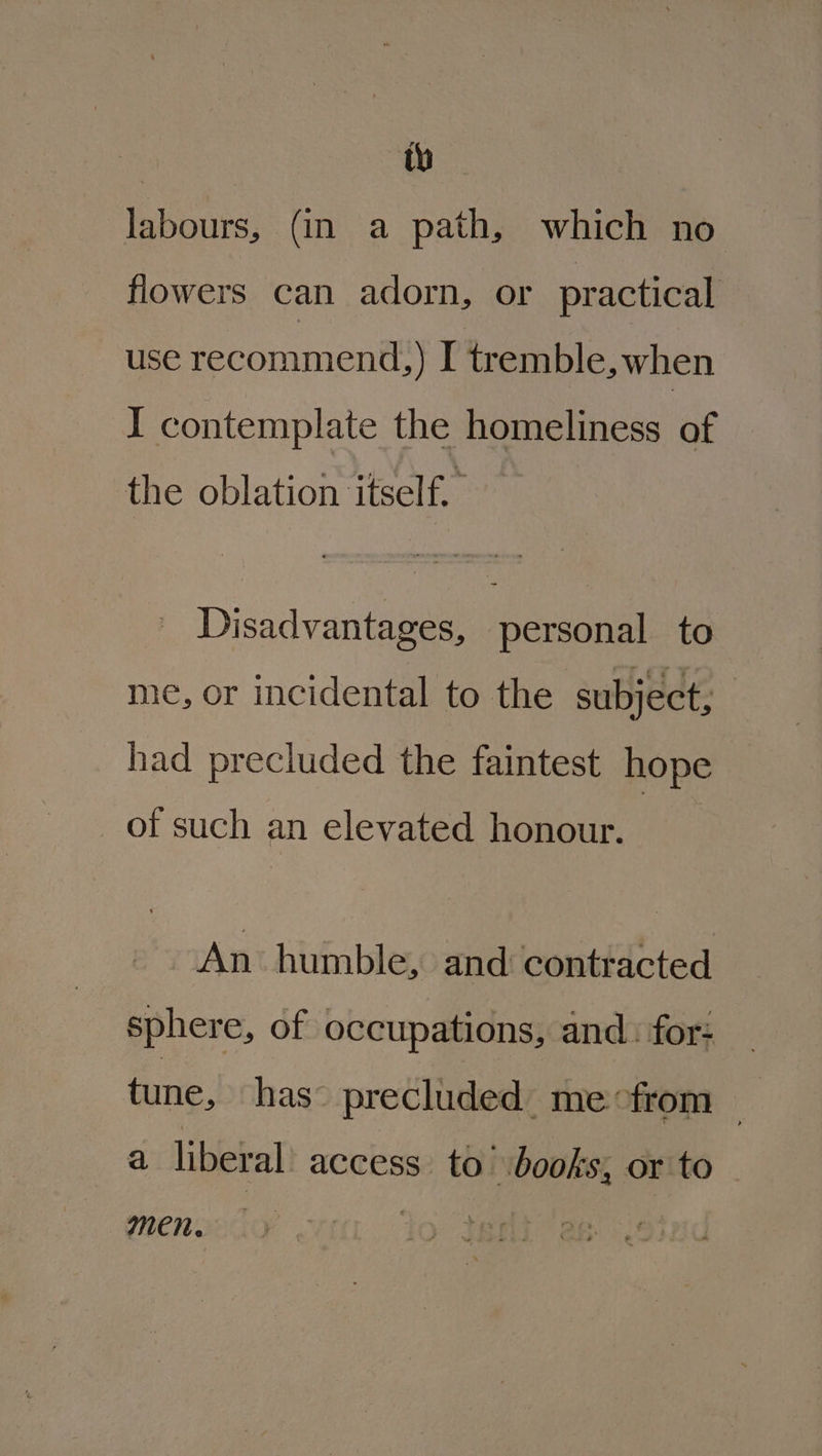 tw labours, (in a path, which no flowers can adorn, or practical use recommend,) I tremble, when I contemplate the homeliness of the oblation itself. | Disadvantages, ‘personal to me, or incidental to the subject, | had precluded the faintest hope _ of such an elevated honour. An humble, and contracted sphere, of occupations, and: for: tune, has’ precluded. me from — a liberal access to’ books; or to Men.