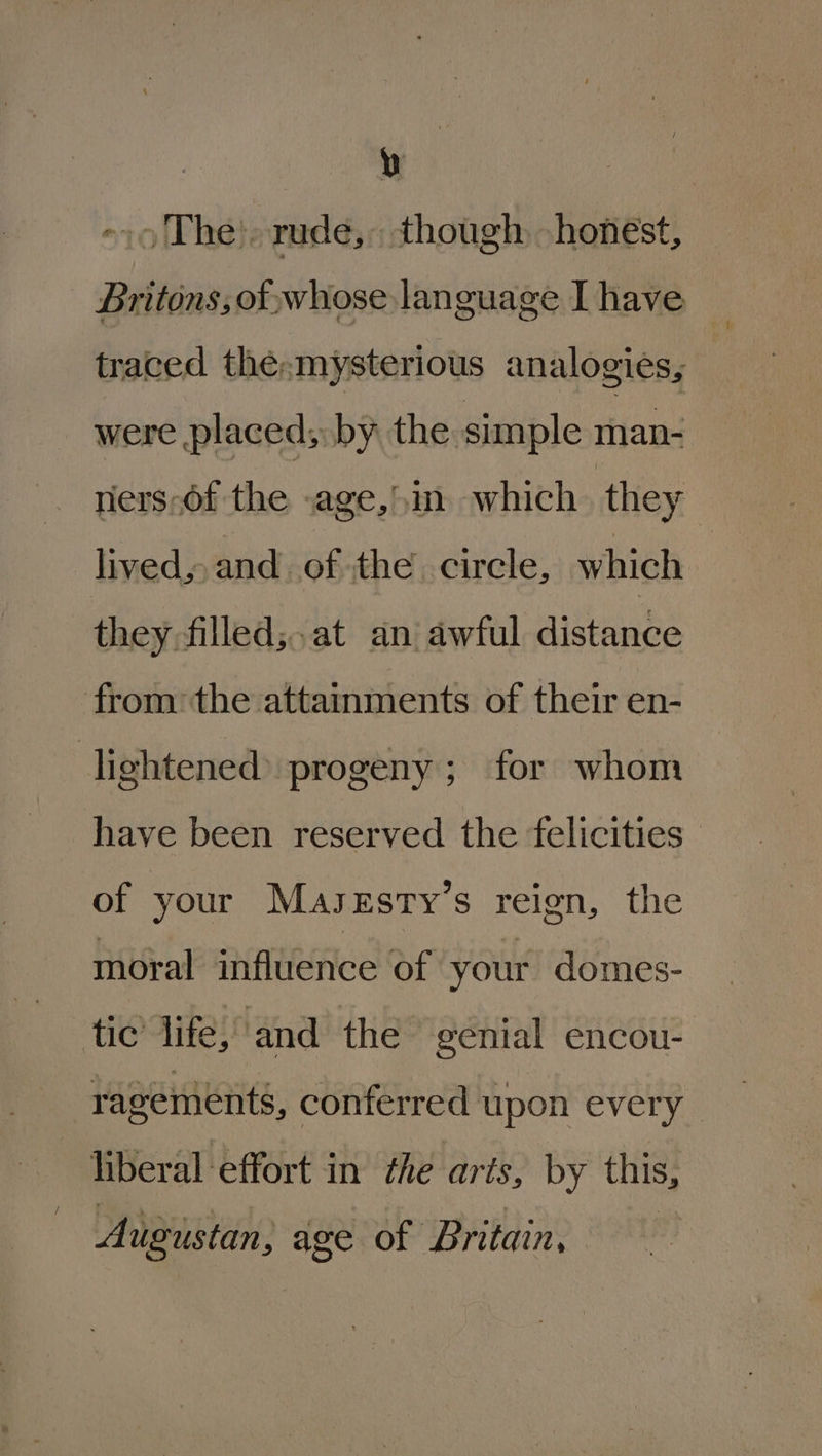 / ~ 9 The). rude, though honest, Britons, of, whose language I have traced the. mysterious analogies, were placed; by the. simple man- they filled;.at an awful distance from the attainments of their en- lightened progeny; for whom of your Maszsty’s reign, the moral influence of your domes- ragements, conferred upon every liberal ‘effort in the arts, by this, Augustan, age of Britain, §