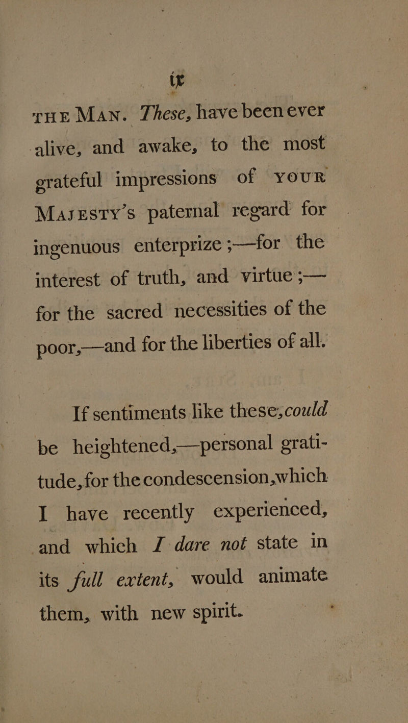 | ate rur Man. These, have been ever ‘alive, and awake, to the most_ grateful impressions of five ingenuous enterprize -——-for the interest of truth, and virtue ;— for the sacred necessities of the poor,—and for the liberties of all. If sentiments like these, could be heightened,—personal grati- tude, for the condescension,which: I have recently experienced, ‘and which J dare not state in its full extent, would animate them, with new spirit.