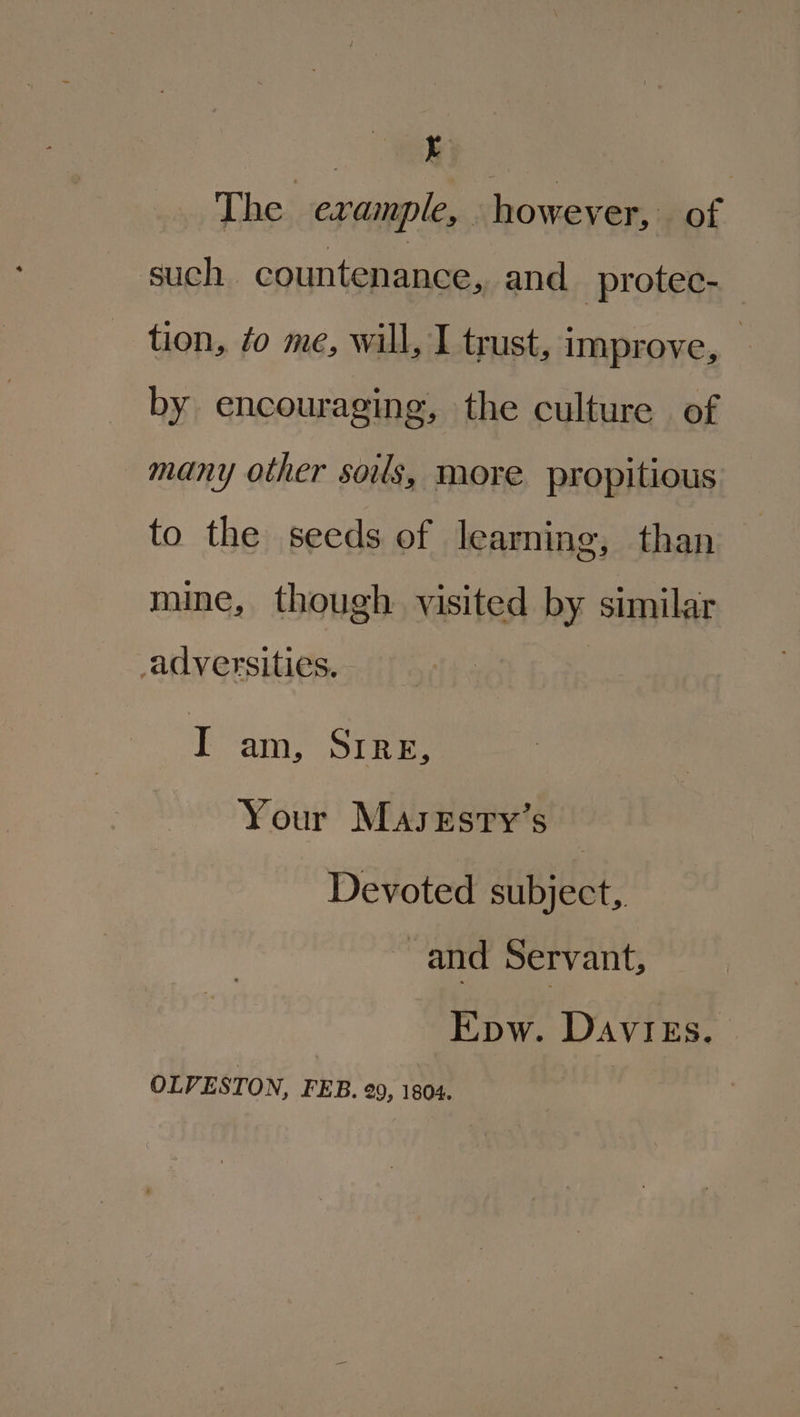 er The example, however, of such countenance, and protec- tion, ¢o me, will, I trust, improve, — by encouraging, the culture of many other souls, more propitious to the seeds of learning, than mine, though visited by similar adversities. | I ani, Sikes Your Masesry’s Devoted subject, and Servant, Epw. Davigs. OLVESTON, FEB. 29, 1804.