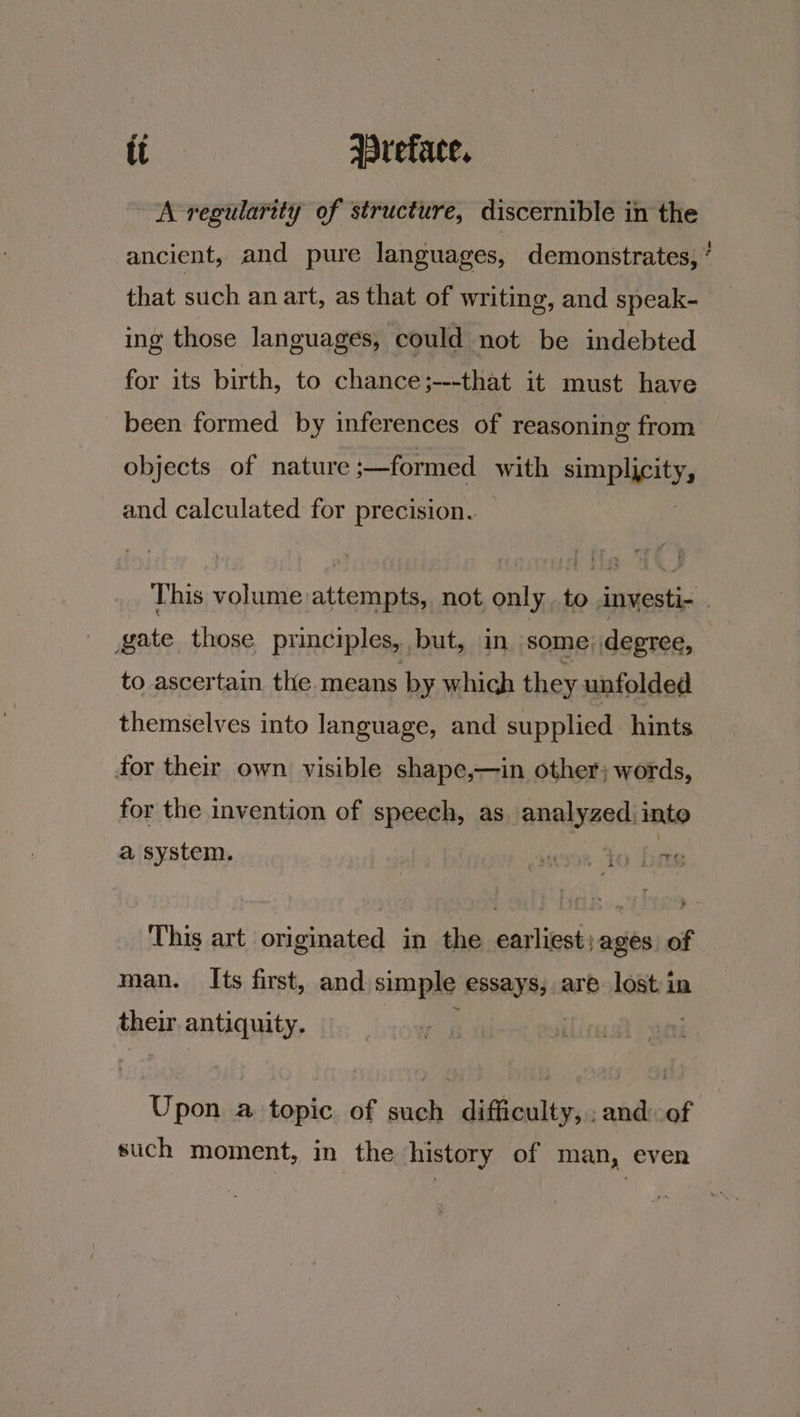 A regularity of structure, discernible in the ancient, and pure languages, demonstrates,’ that such an art, as that of writing, and speak- _ ing those languages, could not be indebted for its birth, to chance;---that it must have been formed by inferences of reasoning from objects of nature ;—formed with TORRY and calculated for precision. This volume attempts, not only, to investi- _ gate those principles, but, in some) degree, : to ascertain the. means by which they unfolded themselves into language, and supplied hints for their own visible shape,—in other; words, for the invention of speech, as analyzed:into a system. | per To | 155 This art originated in the earliest; ages of man. Its first, and simple Rah are. lost in spew antiquity. Upon a topic of such difficulty, ; and of such moment, in the history of man, even