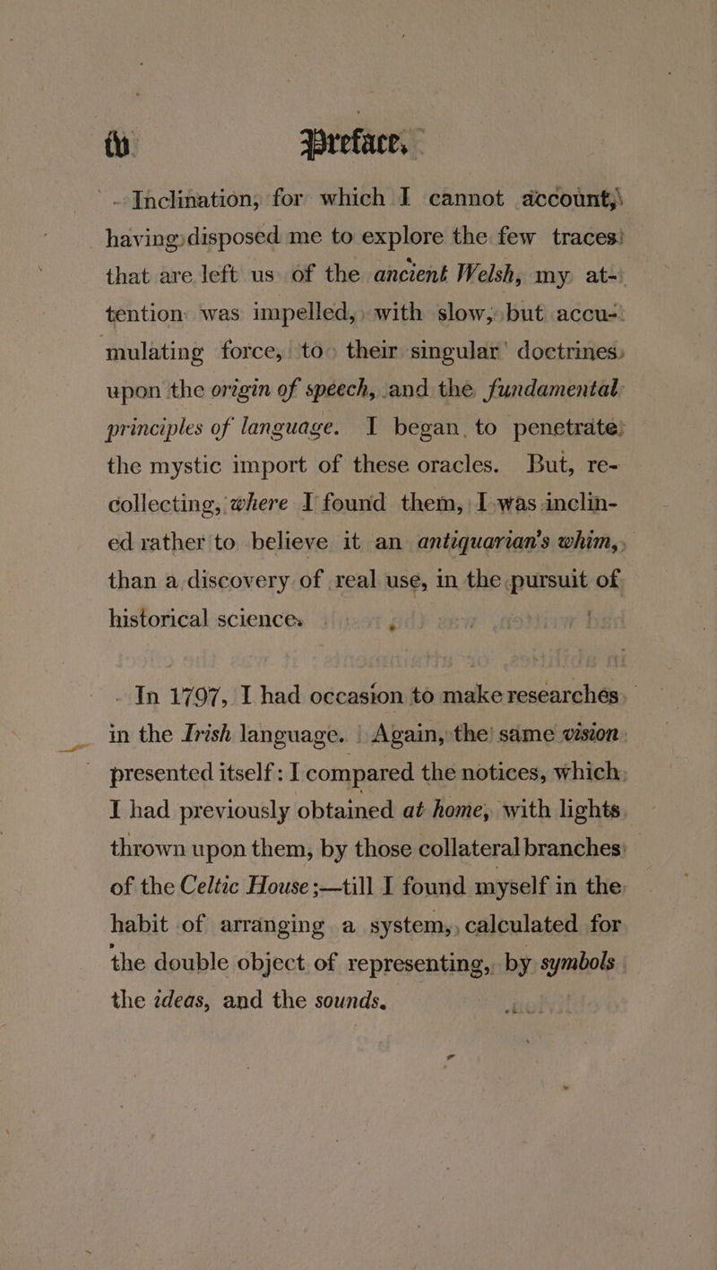 Inclination; for: which I cannot account;\ _having:disposed me to explore the few traces! that are left us of the ancient Welsh, my. at-) tention: was impelled,» with slow, but accu-! mulating force, to» their singular’ doctrines, upon the origin of speech, and the fundamental principles of language. I began, to penetrate) the mystic import of these oracles. But, re- collecting, where I found them, I »was inclin- ed rather to believe it an antiquarian's whim, than adiscovery of real use, in the pursuit of historical sciences . > ; yo ee mS _ In 1797, L had occasion to make researchés. in the Irish language. | Again, the’ same vision presented itself: I compared the notices, which: I had previously obtained at home, with lights thrown upon them, by those collateral branches) _ of the Celtic House :—till I found myself in the habit of arranging a system,, calculated for the double object. of representing, by symbols the zdeas, and the sounds. |
