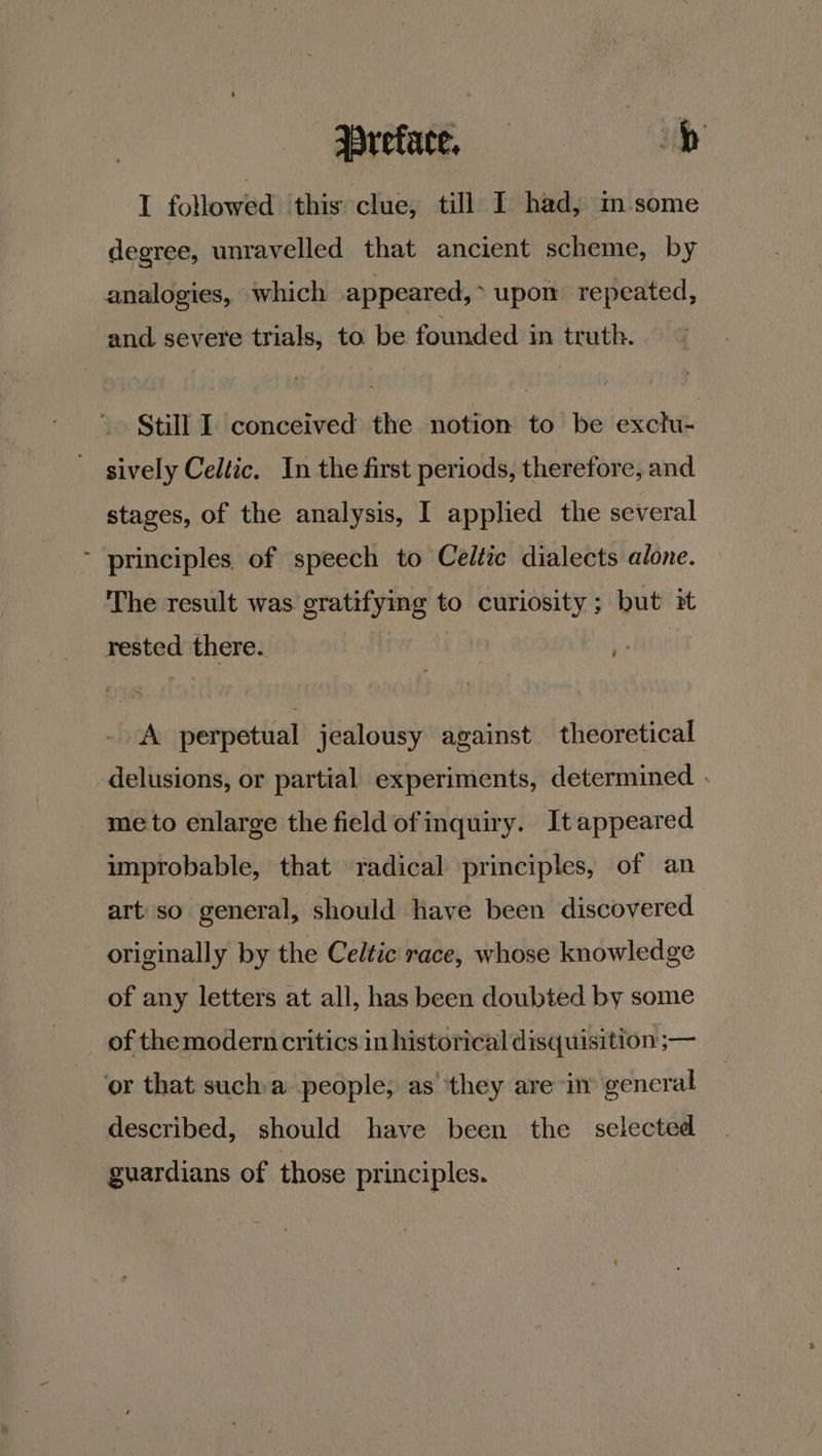 I followed ‘this clue, till I had, in some degree, unravelled that ancient scheme, by analogies, which appeared,> upon repeated, and. severe trials, to be founded in truth. » Still I. conceived the notion to be exchi- sively Celtic. In the first periods, therefore, and stages, of the analysis, I applied the several - principles. of speech to Celtic dialects alone. The result was gratifying to curiosity; but it rested there. | A perpetual jealousy against theoretical delusions, or partial experiments, determined . me to enlarge the field of inquiry. It appeared improbable, that radical principles, of an art'so general, should have been discovered originally by the Celtic race, whose knowledge of any letters at all, has been doubted by some _ of themodern critics in historical disquisition ;— or that sucha people, as they are in gencral described, should have been the selected guardians of those principles.